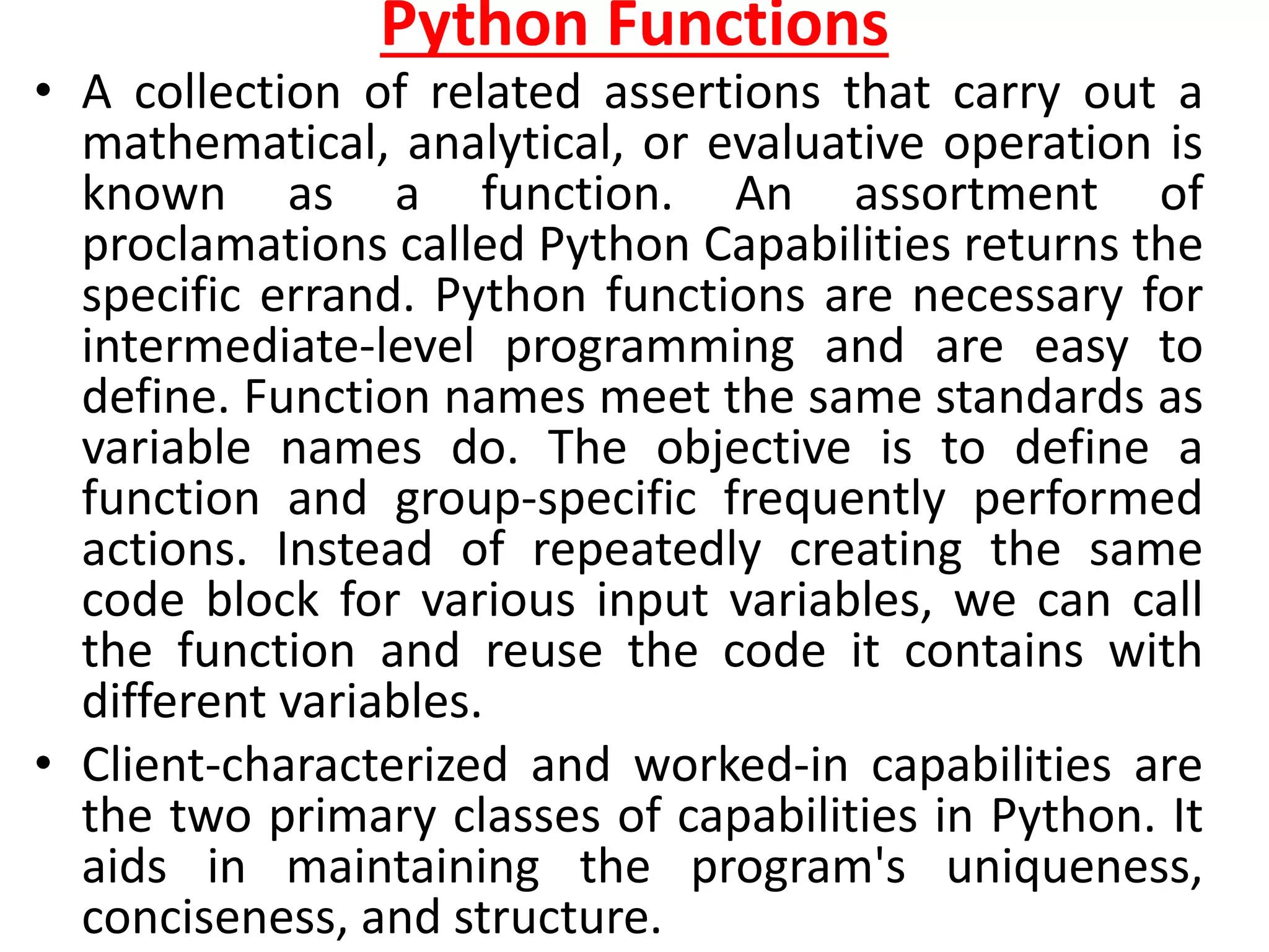 Python Functions
• A collection of related assertions that carry out a
mathematical, analytical, or evaluative operation is
known as a function. An assortment of
proclamations called Python Capabilities returns the
specific errand. Python functions are necessary for
intermediate-level programming and are easy to
define. Function names meet the same standards as
variable names do. The objective is to define a
function and group-specific frequently performed
actions. Instead of repeatedly creating the same
code block for various input variables, we can call
the function and reuse the code it contains with
different variables.
• Client-characterized and worked-in capabilities are
the two primary classes of capabilities in Python. It
aids in maintaining the program's uniqueness,
conciseness, and structure.
 