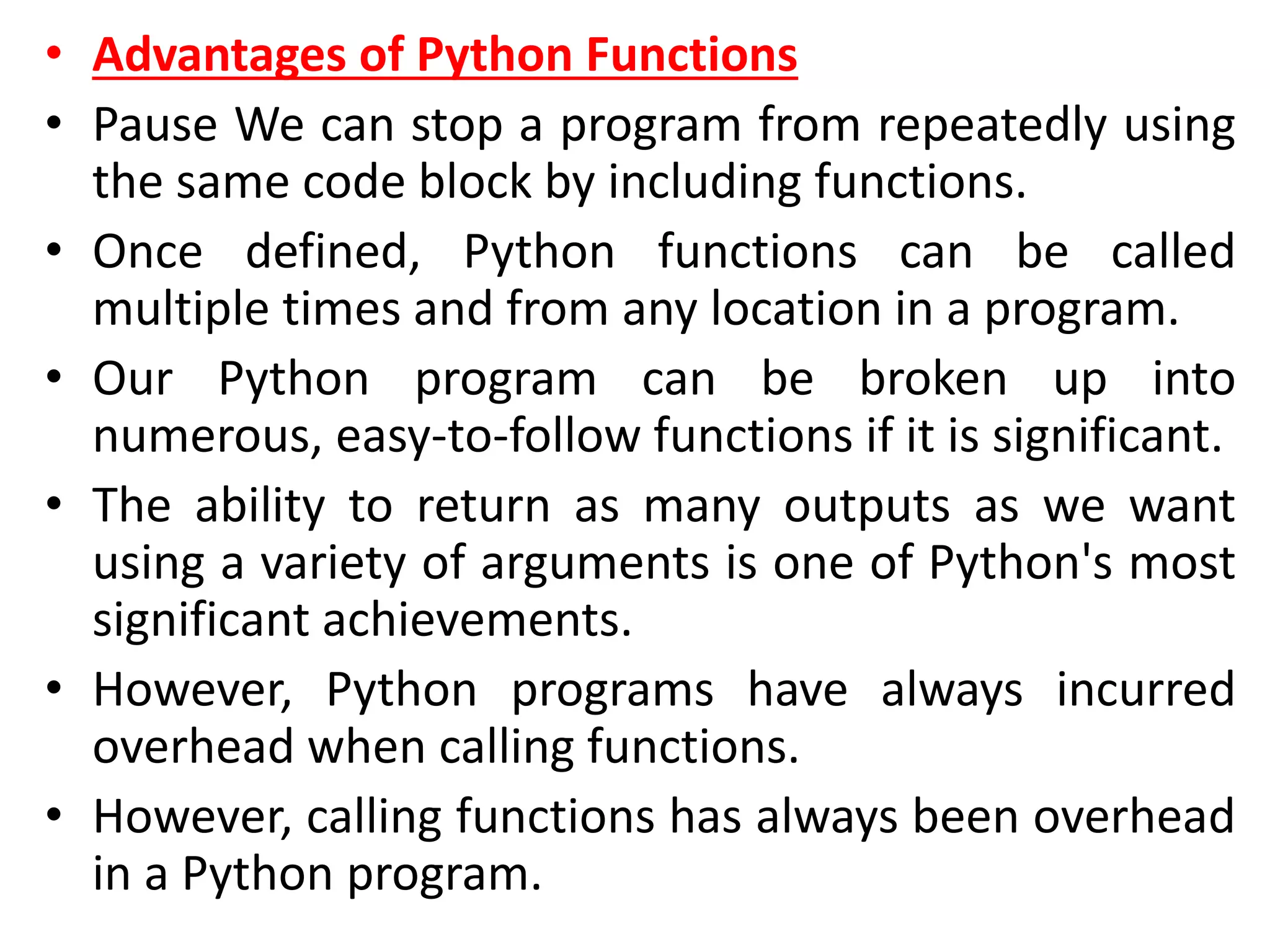 • Advantages of Python Functions
• Pause We can stop a program from repeatedly using
the same code block by including functions.
• Once defined, Python functions can be called
multiple times and from any location in a program.
• Our Python program can be broken up into
numerous, easy-to-follow functions if it is significant.
• The ability to return as many outputs as we want
using a variety of arguments is one of Python's most
significant achievements.
• However, Python programs have always incurred
overhead when calling functions.
• However, calling functions has always been overhead
in a Python program.
 