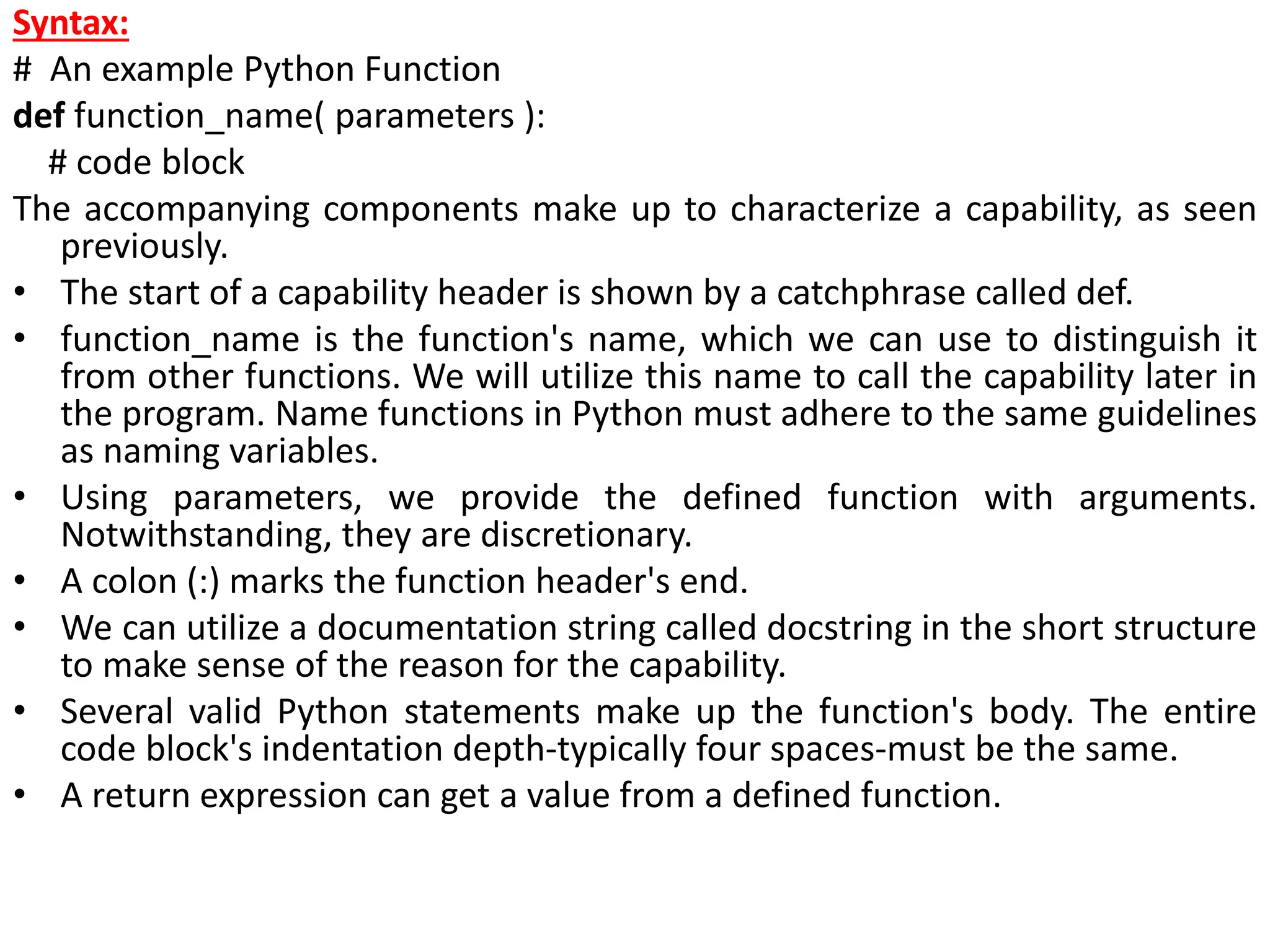 Syntax:
# An example Python Function
def function_name( parameters ):
# code block
The accompanying components make up to characterize a capability, as seen
previously.
• The start of a capability header is shown by a catchphrase called def.
• function_name is the function's name, which we can use to distinguish it
from other functions. We will utilize this name to call the capability later in
the program. Name functions in Python must adhere to the same guidelines
as naming variables.
• Using parameters, we provide the defined function with arguments.
Notwithstanding, they are discretionary.
• A colon (:) marks the function header's end.
• We can utilize a documentation string called docstring in the short structure
to make sense of the reason for the capability.
• Several valid Python statements make up the function's body. The entire
code block's indentation depth-typically four spaces-must be the same.
• A return expression can get a value from a defined function.
 