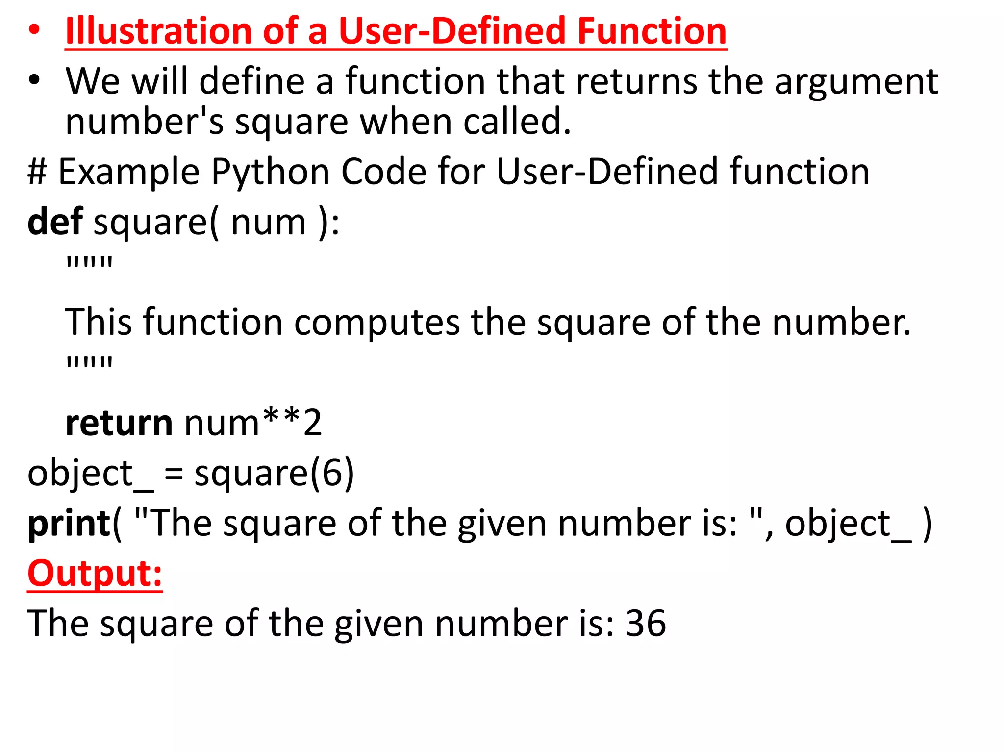 • Illustration of a User-Defined Function
• We will define a function that returns the argument
number's square when called.
# Example Python Code for User-Defined function
def square( num ):
"""
This function computes the square of the number.
"""
return num**2
object_ = square(6)
print( "The square of the given number is: ", object_ )
Output:
The square of the given number is: 36
 
