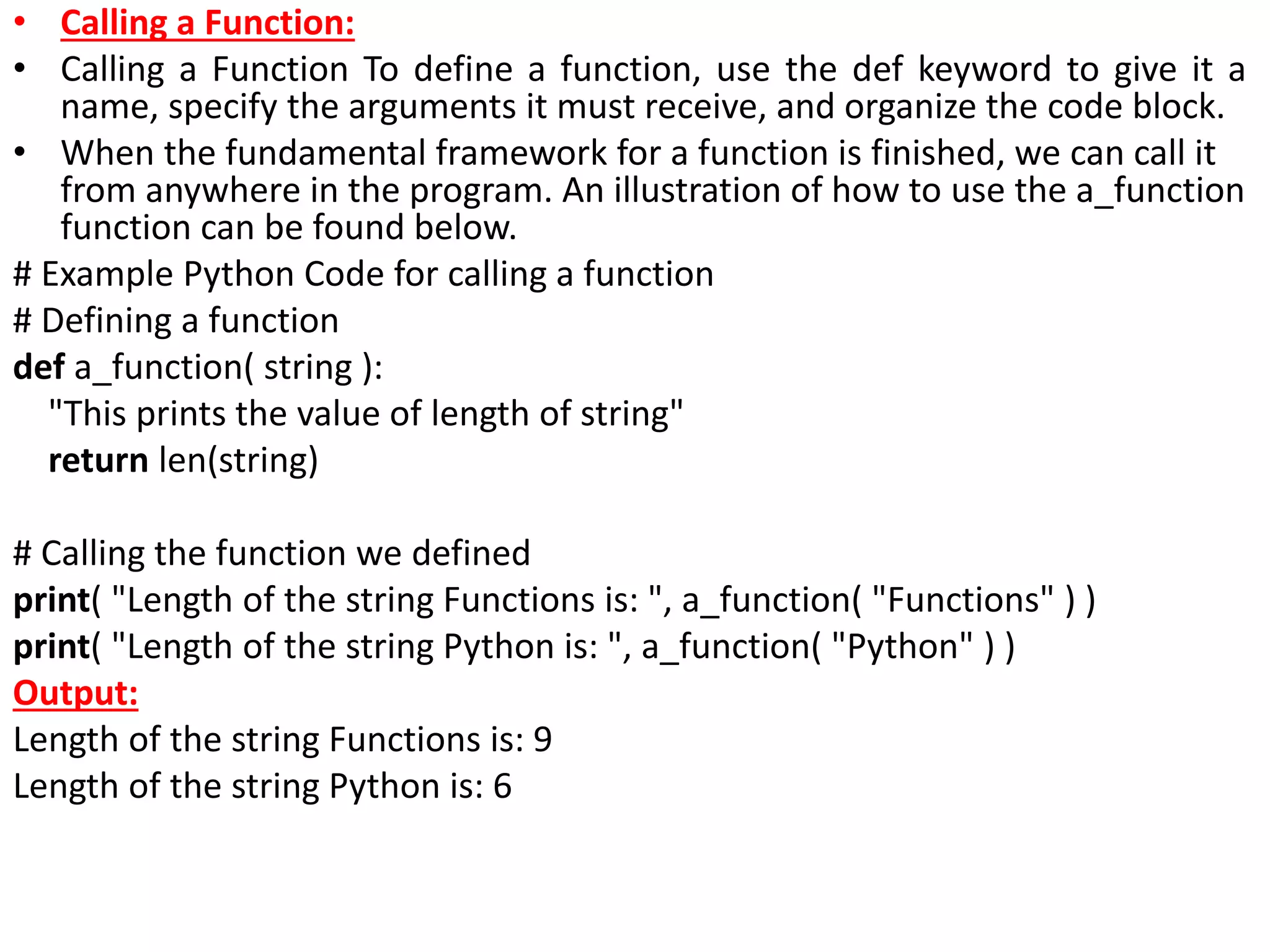 • Calling a Function:
• Calling a Function To define a function, use the def keyword to give it a
name, specify the arguments it must receive, and organize the code block.
• When the fundamental framework for a function is finished, we can call it
from anywhere in the program. An illustration of how to use the a_function
function can be found below.
# Example Python Code for calling a function
# Defining a function
def a_function( string ):
"This prints the value of length of string"
return len(string)
# Calling the function we defined
print( "Length of the string Functions is: ", a_function( "Functions" ) )
print( "Length of the string Python is: ", a_function( "Python" ) )
Output:
Length of the string Functions is: 9
Length of the string Python is: 6
 