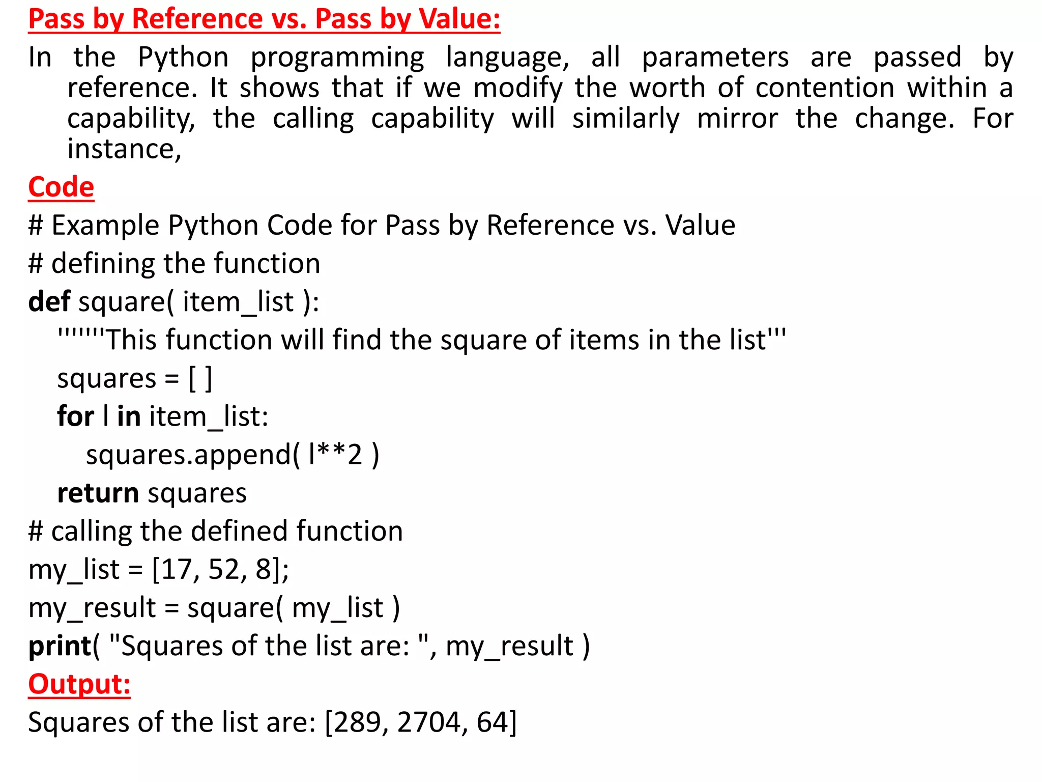 Pass by Reference vs. Pass by Value:
In the Python programming language, all parameters are passed by
reference. It shows that if we modify the worth of contention within a
capability, the calling capability will similarly mirror the change. For
instance,
Code
# Example Python Code for Pass by Reference vs. Value
# defining the function
def square( item_list ):
'''''''This function will find the square of items in the list'''
squares = [ ]
for l in item_list:
squares.append( l**2 )
return squares
# calling the defined function
my_list = [17, 52, 8];
my_result = square( my_list )
print( "Squares of the list are: ", my_result )
Output:
Squares of the list are: [289, 2704, 64]
 