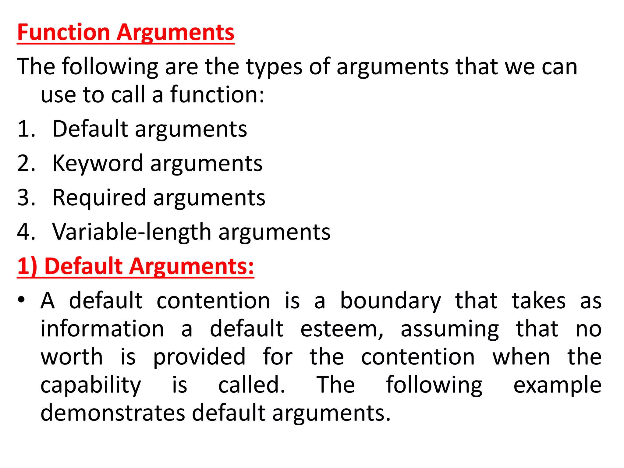 Function Arguments
The following are the types of arguments that we can
use to call a function:
1. Default arguments
2. Keyword arguments
3. Required arguments
4. Variable-length arguments
1) Default Arguments:
• A default contention is a boundary that takes as
information a default esteem, assuming that no
worth is provided for the contention when the
capability is called. The following example
demonstrates default arguments.
 