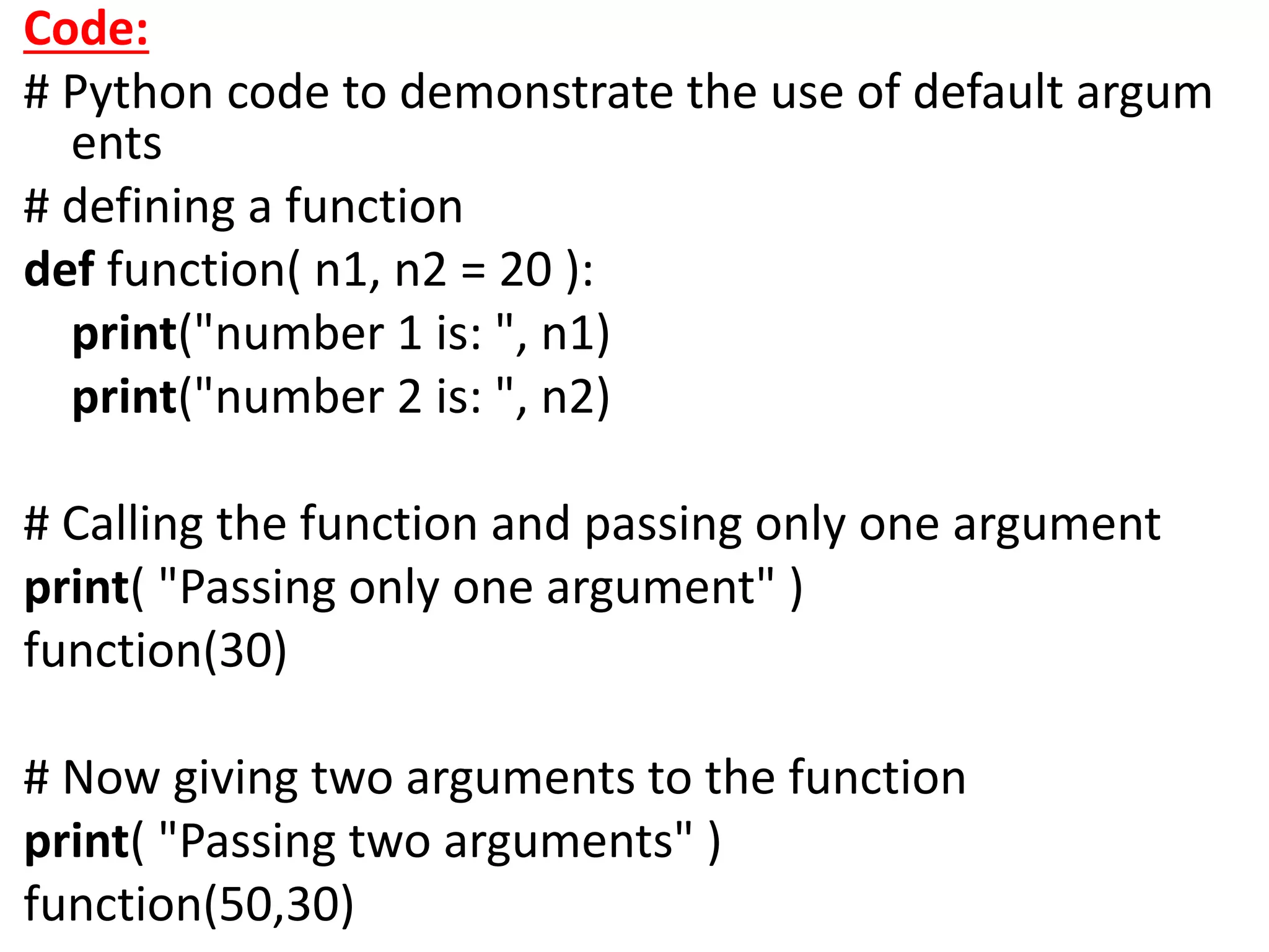 Code:
# Python code to demonstrate the use of default argum
ents
# defining a function
def function( n1, n2 = 20 ):
print("number 1 is: ", n1)
print("number 2 is: ", n2)
# Calling the function and passing only one argument
print( "Passing only one argument" )
function(30)
# Now giving two arguments to the function
print( "Passing two arguments" )
function(50,30)
 