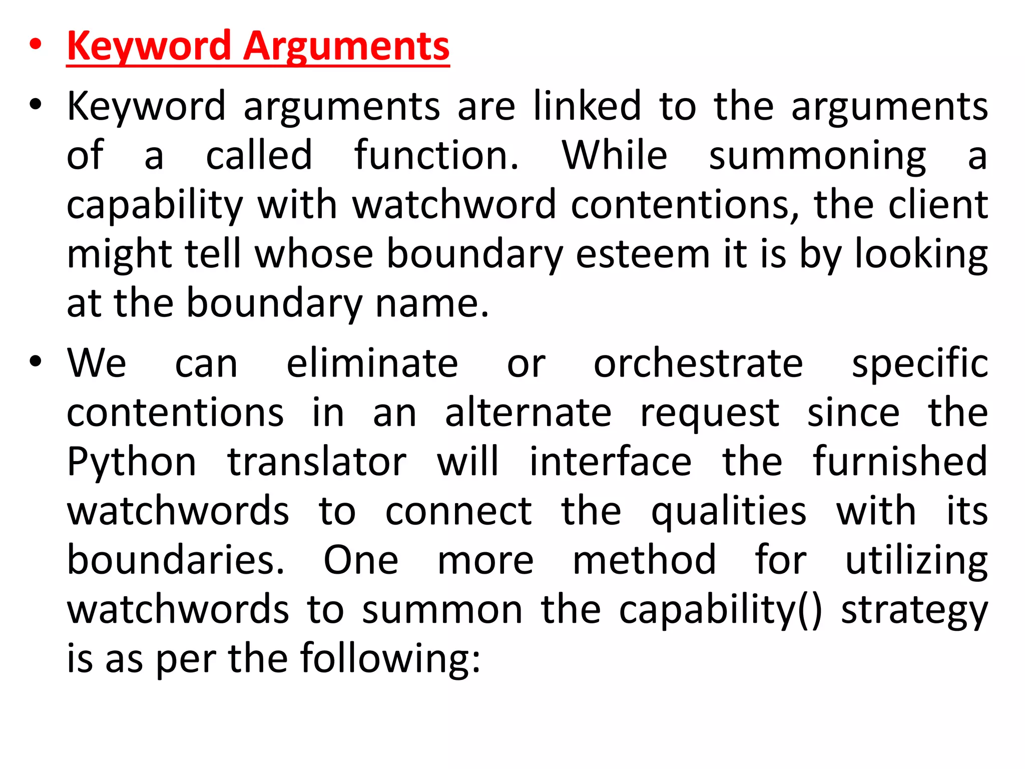 • Keyword Arguments
• Keyword arguments are linked to the arguments
of a called function. While summoning a
capability with watchword contentions, the client
might tell whose boundary esteem it is by looking
at the boundary name.
• We can eliminate or orchestrate specific
contentions in an alternate request since the
Python translator will interface the furnished
watchwords to connect the qualities with its
boundaries. One more method for utilizing
watchwords to summon the capability() strategy
is as per the following:
 