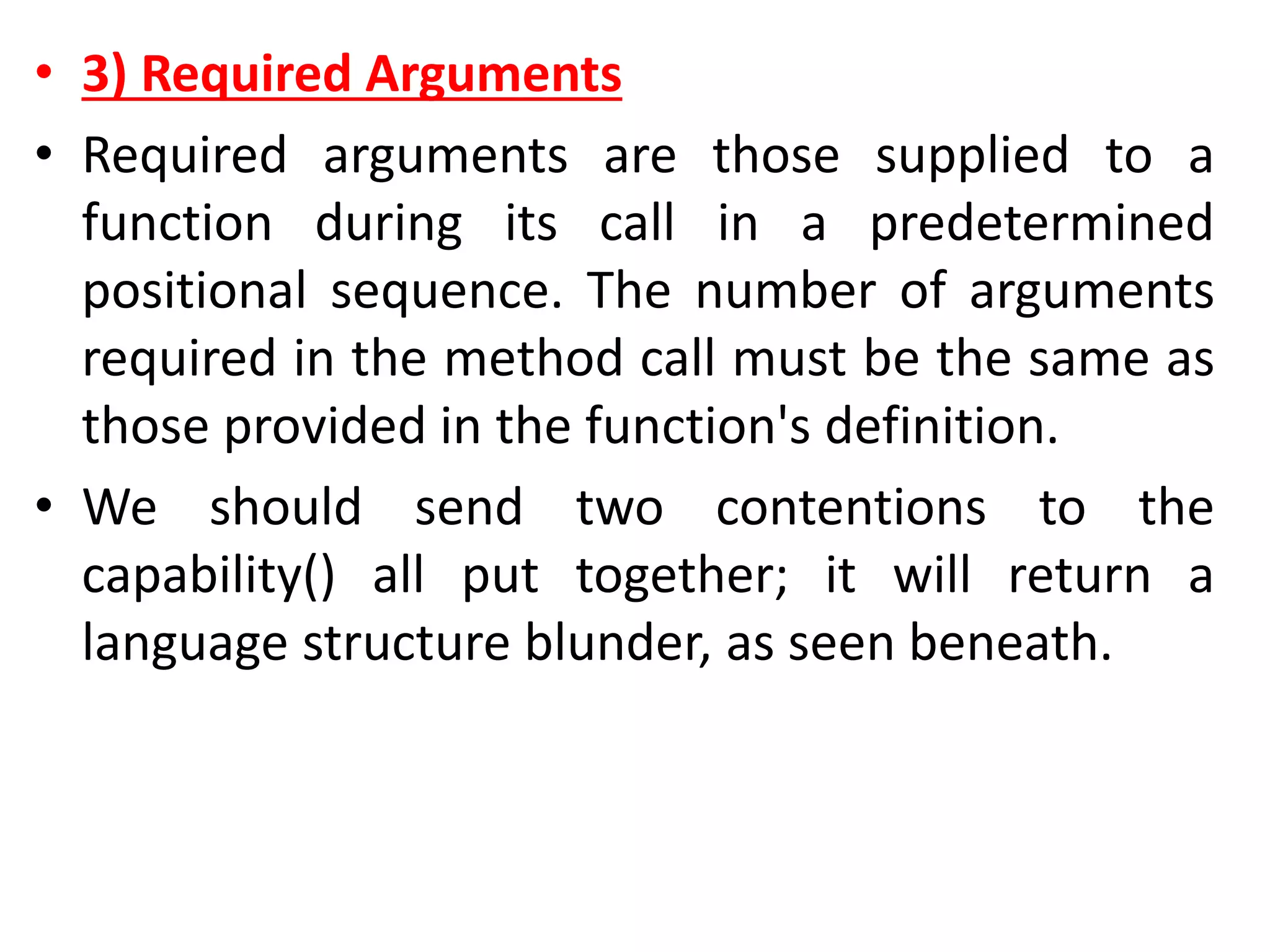 • 3) Required Arguments
• Required arguments are those supplied to a
function during its call in a predetermined
positional sequence. The number of arguments
required in the method call must be the same as
those provided in the function's definition.
• We should send two contentions to the
capability() all put together; it will return a
language structure blunder, as seen beneath.
 