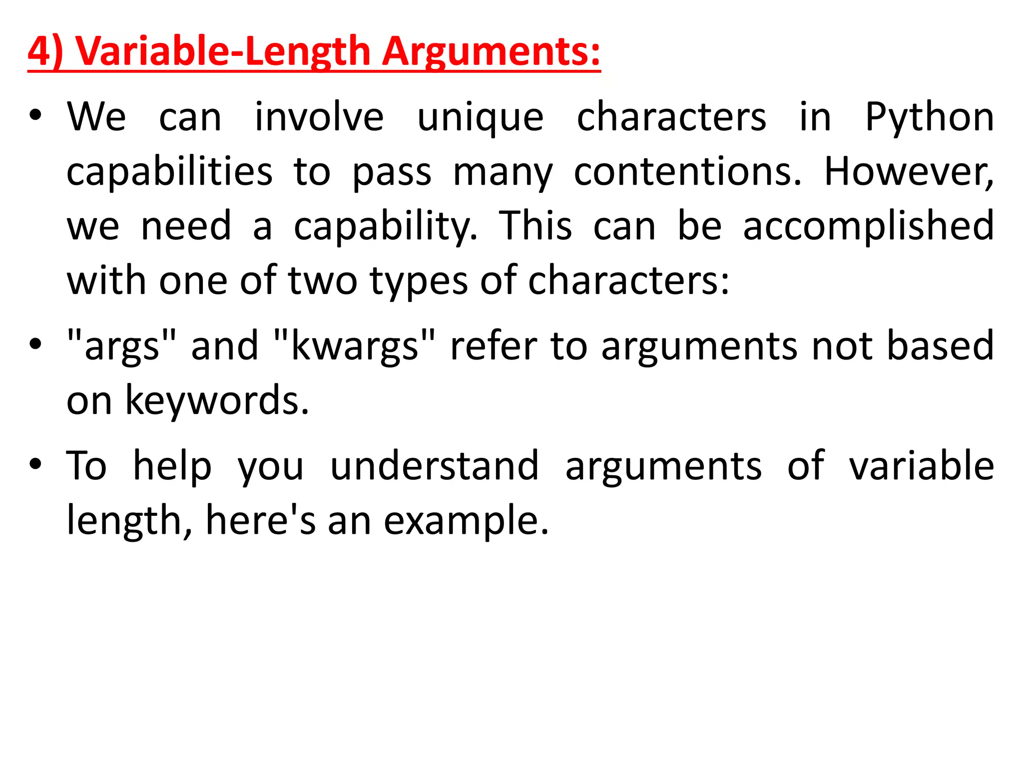 4) Variable-Length Arguments:
• We can involve unique characters in Python
capabilities to pass many contentions. However,
we need a capability. This can be accomplished
with one of two types of characters:
• "args" and "kwargs" refer to arguments not based
on keywords.
• To help you understand arguments of variable
length, here's an example.
 