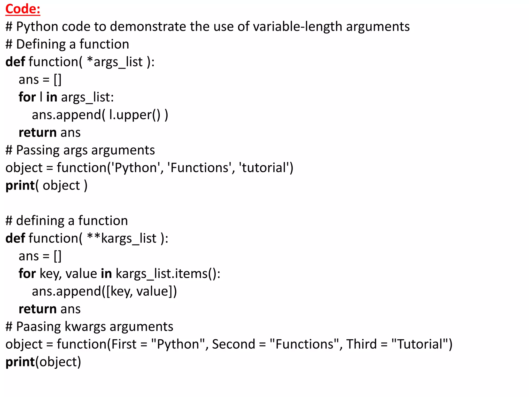 Code:
# Python code to demonstrate the use of variable-length arguments
# Defining a function
def function( *args_list ):
ans = []
for l in args_list:
ans.append( l.upper() )
return ans
# Passing args arguments
object = function('Python', 'Functions', 'tutorial')
print( object )
# defining a function
def function( **kargs_list ):
ans = []
for key, value in kargs_list.items():
ans.append([key, value])
return ans
# Paasing kwargs arguments
object = function(First = "Python", Second = "Functions", Third = "Tutorial")
print(object)
 