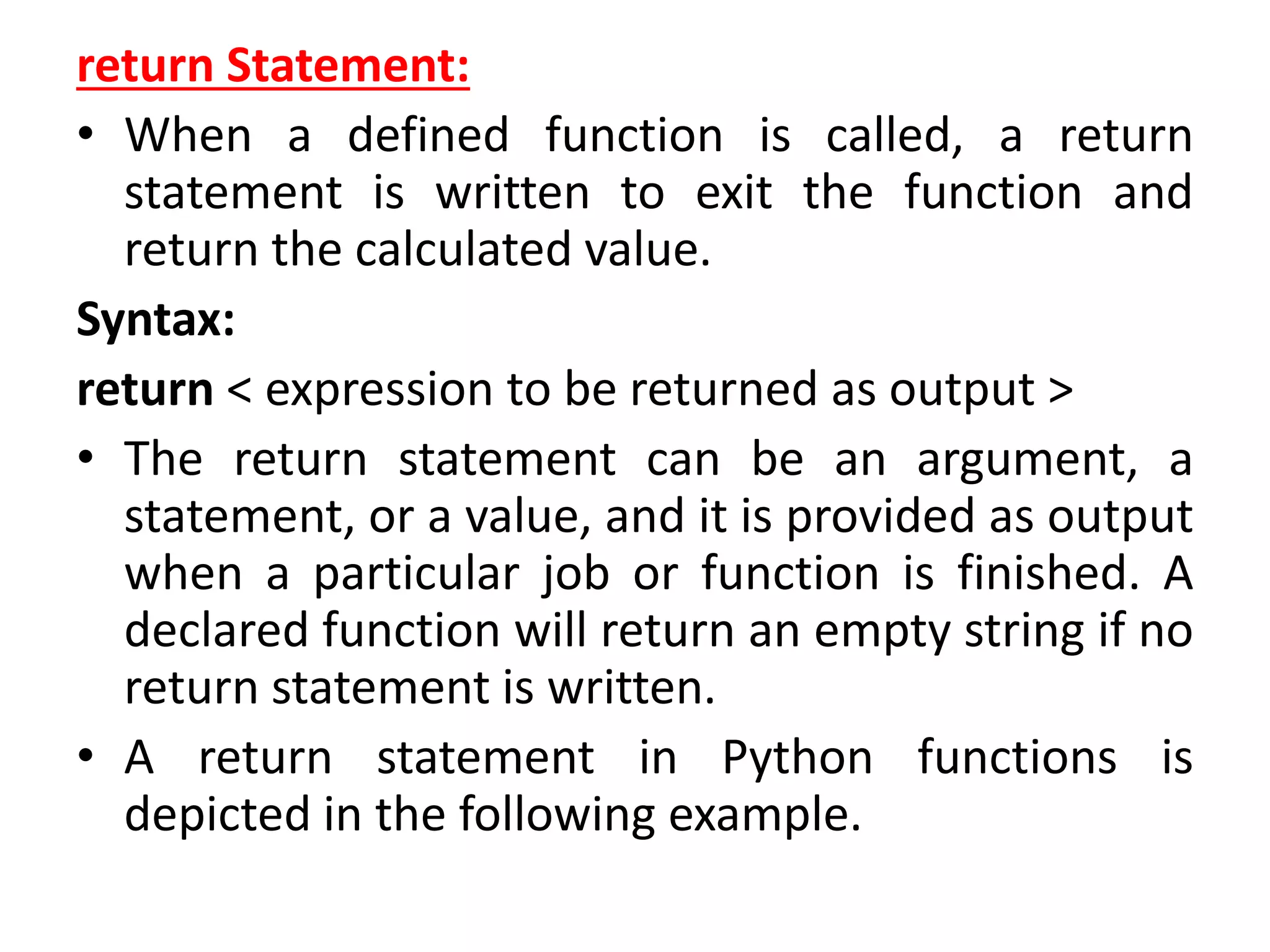 return Statement:
• When a defined function is called, a return
statement is written to exit the function and
return the calculated value.
Syntax:
return < expression to be returned as output >
• The return statement can be an argument, a
statement, or a value, and it is provided as output
when a particular job or function is finished. A
declared function will return an empty string if no
return statement is written.
• A return statement in Python functions is
depicted in the following example.
 