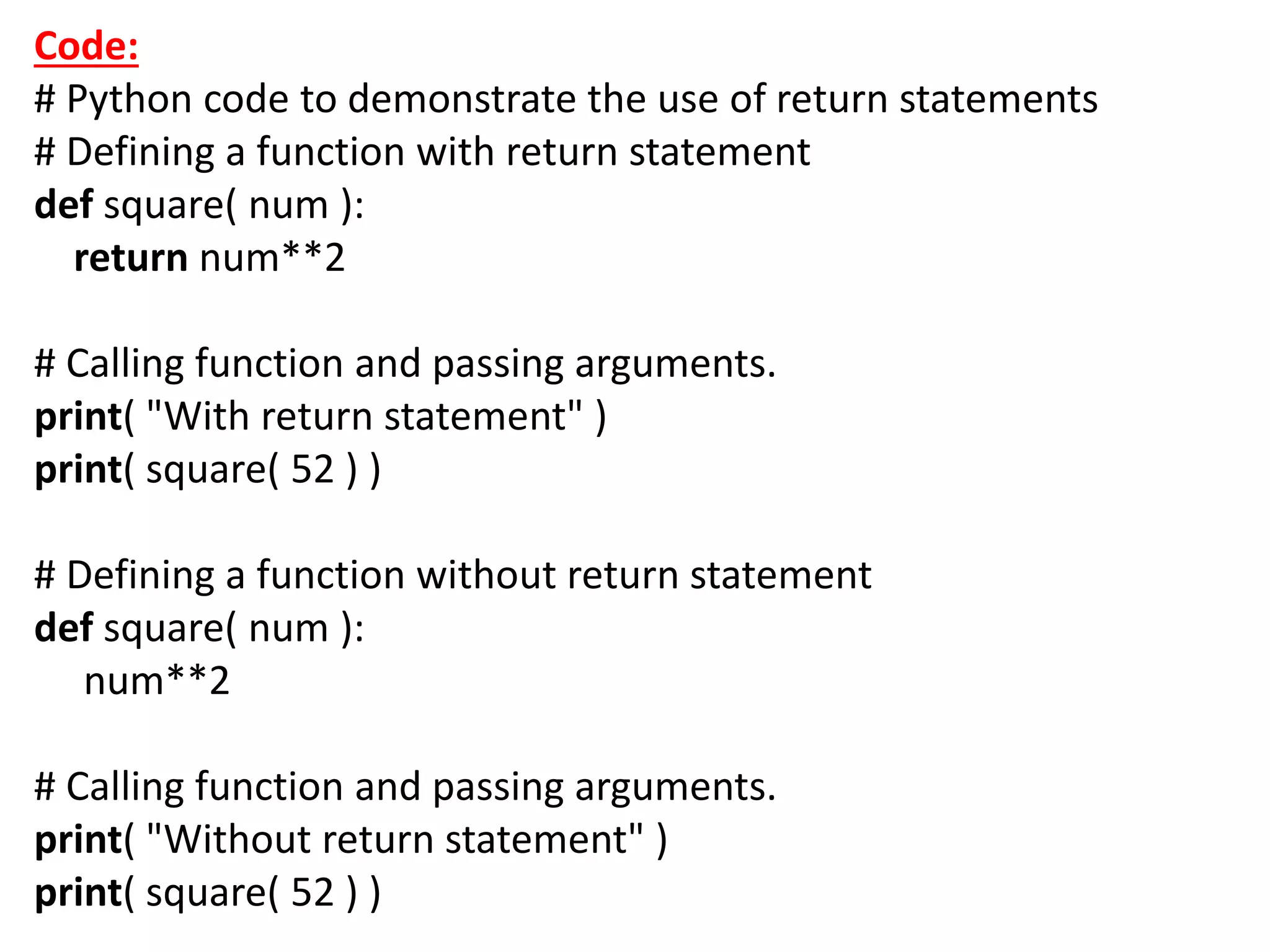 Code:
# Python code to demonstrate the use of return statements
# Defining a function with return statement
def square( num ):
return num**2
# Calling function and passing arguments.
print( "With return statement" )
print( square( 52 ) )
# Defining a function without return statement
def square( num ):
num**2
# Calling function and passing arguments.
print( "Without return statement" )
print( square( 52 ) )
 
