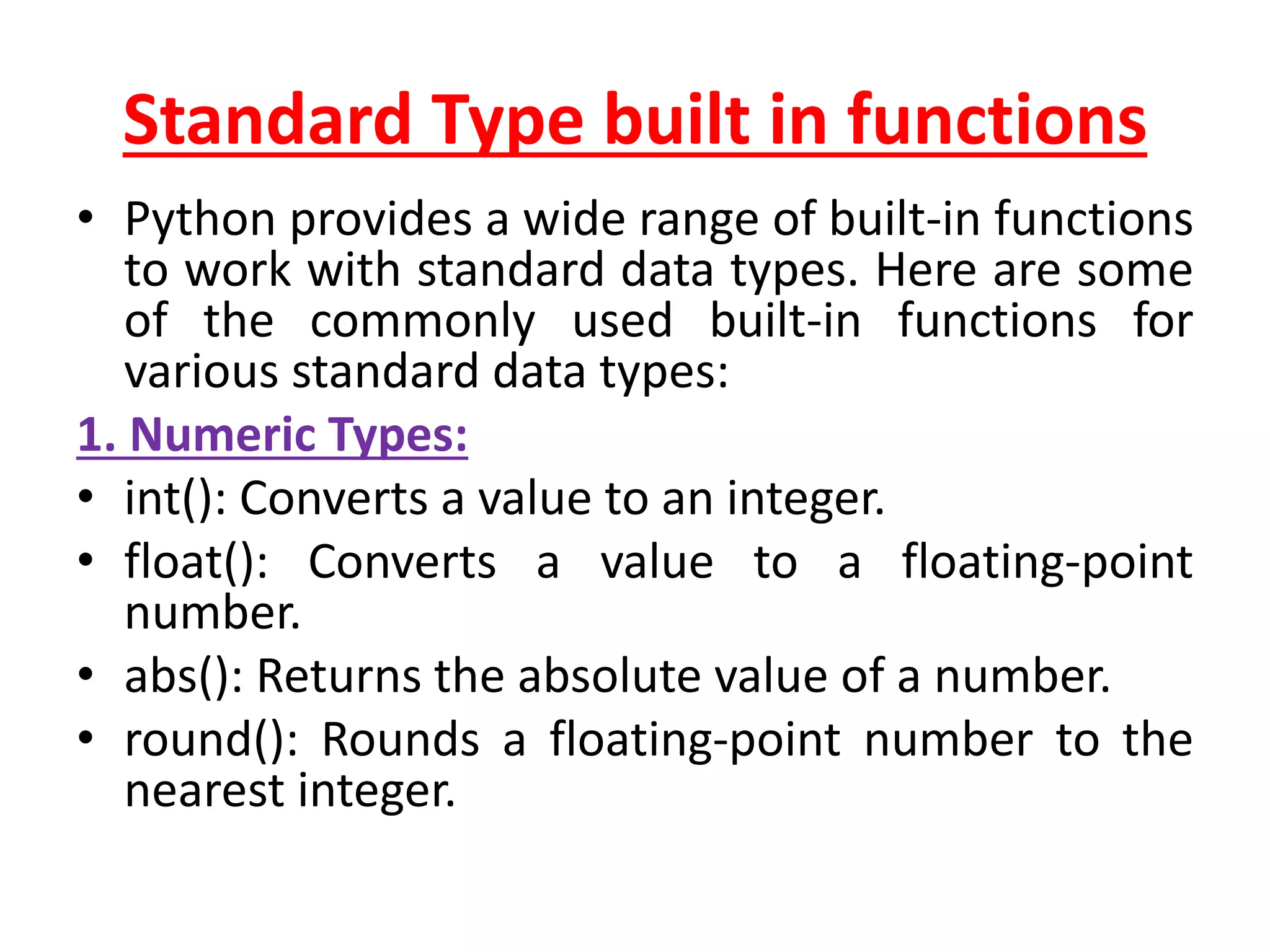 Standard Type built in functions
• Python provides a wide range of built-in functions
to work with standard data types. Here are some
of the commonly used built-in functions for
various standard data types:
1. Numeric Types:
• int(): Converts a value to an integer.
• float(): Converts a value to a floating-point
number.
• abs(): Returns the absolute value of a number.
• round(): Rounds a floating-point number to the
nearest integer.
 