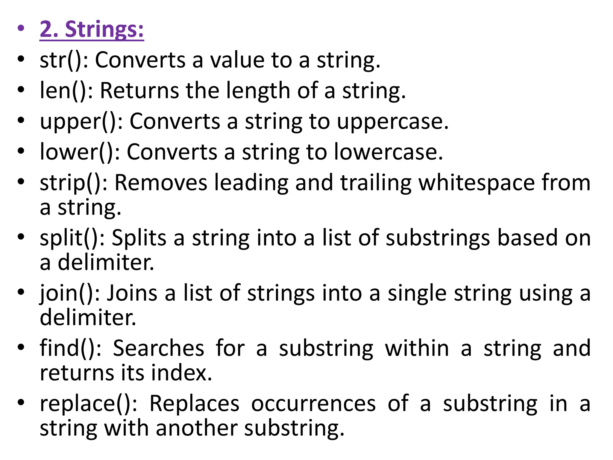• 2. Strings:
• str(): Converts a value to a string.
• len(): Returns the length of a string.
• upper(): Converts a string to uppercase.
• lower(): Converts a string to lowercase.
• strip(): Removes leading and trailing whitespace from
a string.
• split(): Splits a string into a list of substrings based on
a delimiter.
• join(): Joins a list of strings into a single string using a
delimiter.
• find(): Searches for a substring within a string and
returns its index.
• replace(): Replaces occurrences of a substring in a
string with another substring.
 