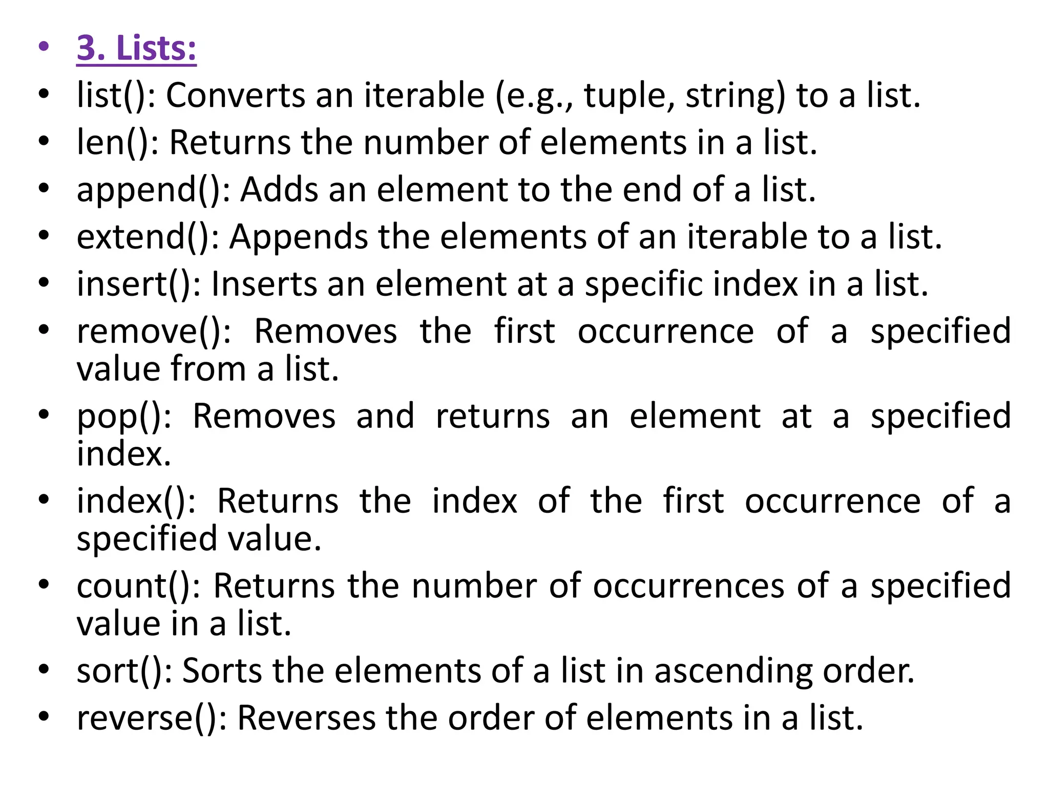 • 3. Lists:
• list(): Converts an iterable (e.g., tuple, string) to a list.
• len(): Returns the number of elements in a list.
• append(): Adds an element to the end of a list.
• extend(): Appends the elements of an iterable to a list.
• insert(): Inserts an element at a specific index in a list.
• remove(): Removes the first occurrence of a specified
value from a list.
• pop(): Removes and returns an element at a specified
index.
• index(): Returns the index of the first occurrence of a
specified value.
• count(): Returns the number of occurrences of a specified
value in a list.
• sort(): Sorts the elements of a list in ascending order.
• reverse(): Reverses the order of elements in a list.
 