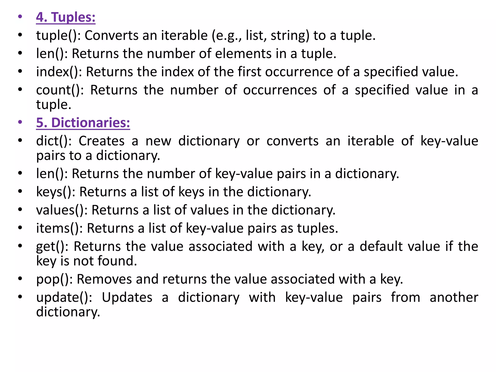 • 4. Tuples:
• tuple(): Converts an iterable (e.g., list, string) to a tuple.
• len(): Returns the number of elements in a tuple.
• index(): Returns the index of the first occurrence of a specified value.
• count(): Returns the number of occurrences of a specified value in a
tuple.
• 5. Dictionaries:
• dict(): Creates a new dictionary or converts an iterable of key-value
pairs to a dictionary.
• len(): Returns the number of key-value pairs in a dictionary.
• keys(): Returns a list of keys in the dictionary.
• values(): Returns a list of values in the dictionary.
• items(): Returns a list of key-value pairs as tuples.
• get(): Returns the value associated with a key, or a default value if the
key is not found.
• pop(): Removes and returns the value associated with a key.
• update(): Updates a dictionary with key-value pairs from another
dictionary.
 