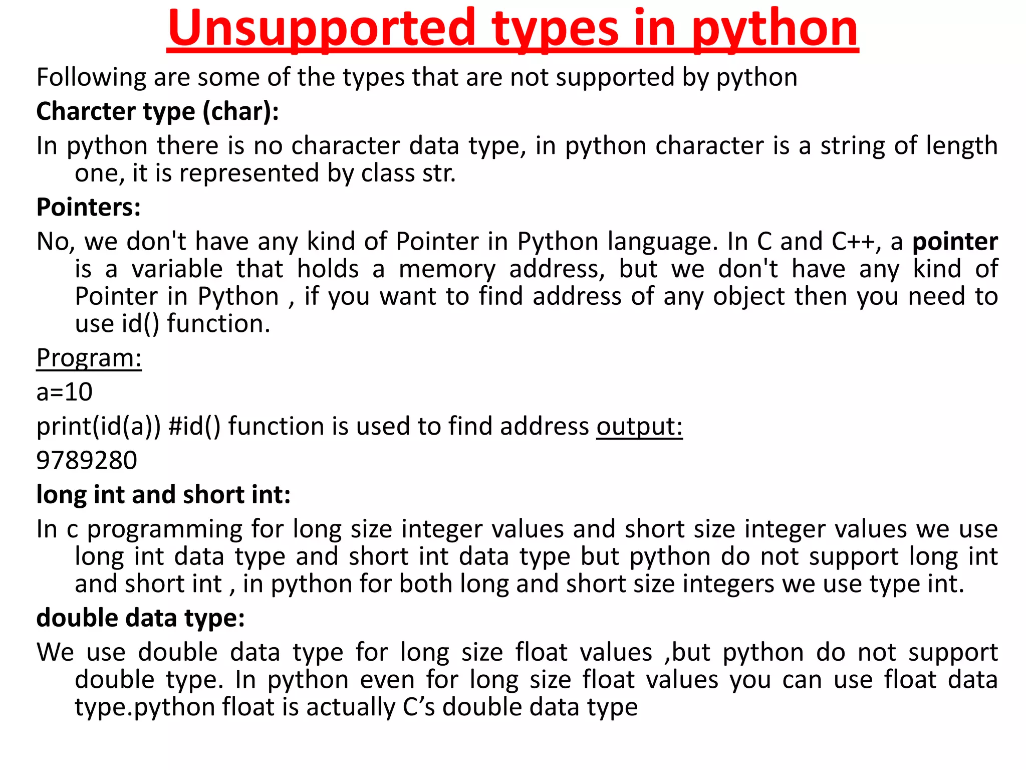 Unsupported types in python
Following are some of the types that are not supported by python
Charcter type (char):
In python there is no character data type, in python character is a string of length
one, it is represented by class str.
Pointers:
No, we don't have any kind of Pointer in Python language. In C and C++, a pointer
is a variable that holds a memory address, but we don't have any kind of
Pointer in Python , if you want to find address of any object then you need to
use id() function.
Program:
a=10
print(id(a)) #id() function is used to find address output:
9789280
long int and short int:
In c programming for long size integer values and short size integer values we use
long int data type and short int data type but python do not support long int
and short int , in python for both long and short size integers we use type int.
double data type:
We use double data type for long size float values ,but python do not support
double type. In python even for long size float values you can use float data
type.python float is actually C’s double data type
 