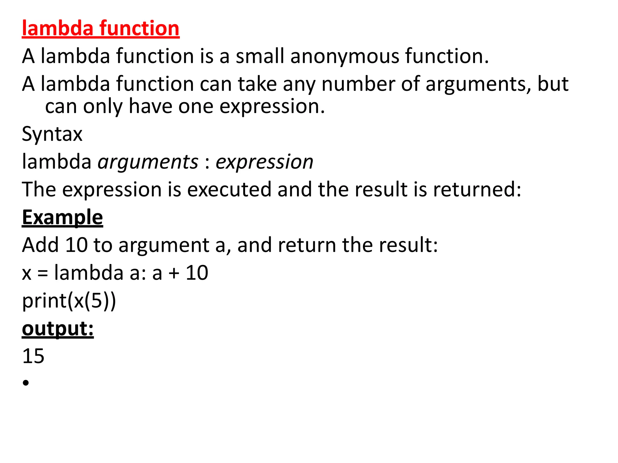 lambda function
A lambda function is a small anonymous function.
A lambda function can take any number of arguments, but
can only have one expression.
Syntax
lambda arguments : expression
The expression is executed and the result is returned:
Example
Add 10 to argument a, and return the result:
x = lambda a: a + 10
print(x(5))
output:
15
•
 
