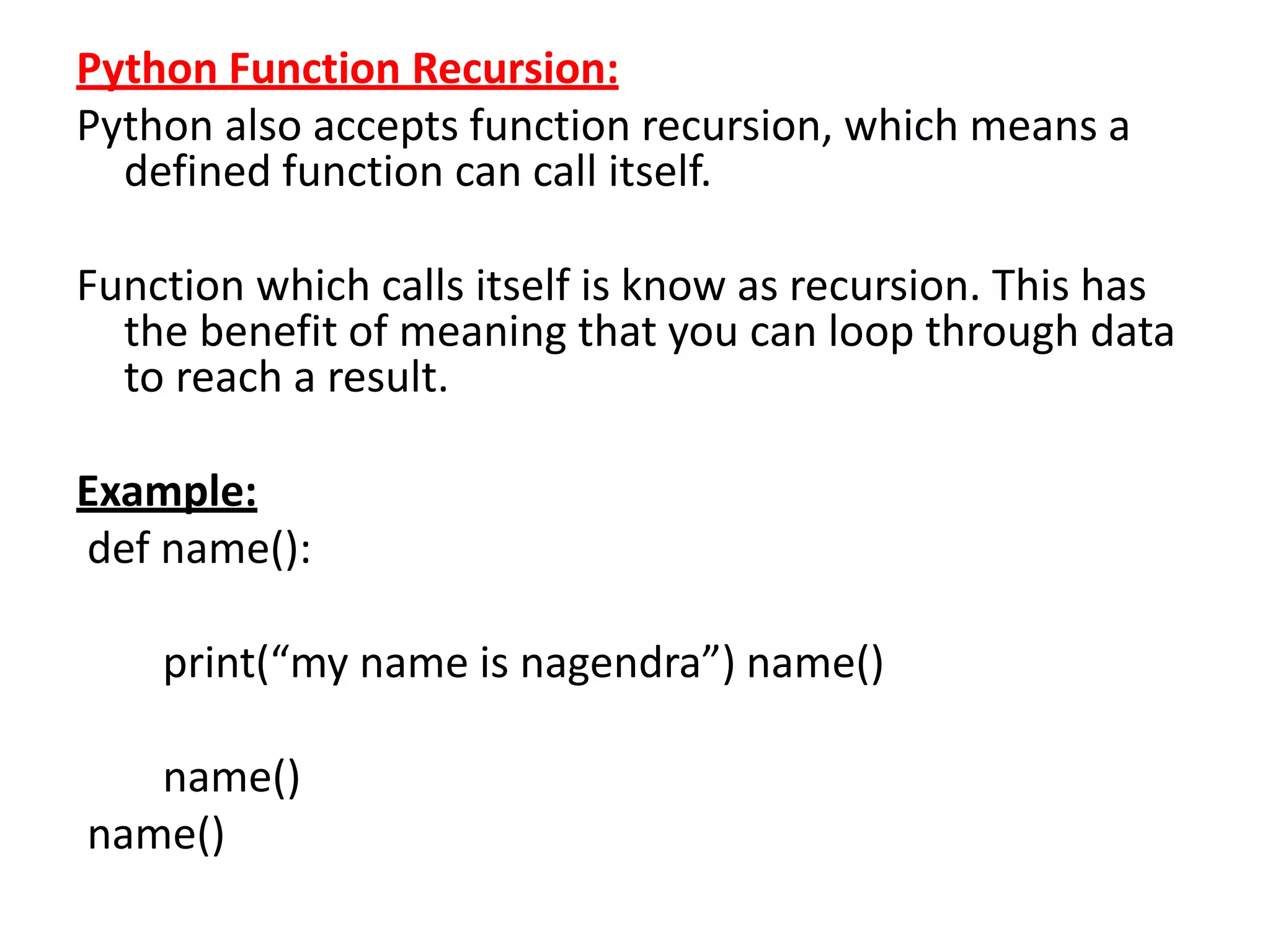 Python Function Recursion:
Python also accepts function recursion, which means a
defined function can call itself.
Function which calls itself is know as recursion. This has
the benefit of meaning that you can loop through data
to reach a result.
Example:
def name():
print(“my name is nagendra”) name()
name()
name()
 