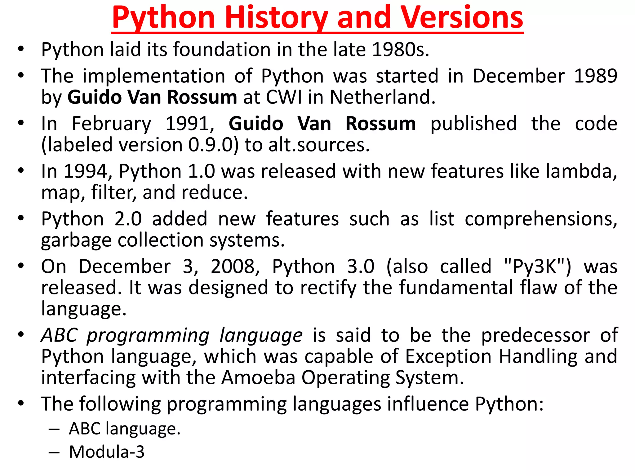 Python History and Versions
• Python laid its foundation in the late 1980s.
• The implementation of Python was started in December 1989
by Guido Van Rossum at CWI in Netherland.
• In February 1991, Guido Van Rossum published the code
(labeled version 0.9.0) to alt.sources.
• In 1994, Python 1.0 was released with new features like lambda,
map, filter, and reduce.
• Python 2.0 added new features such as list comprehensions,
garbage collection systems.
• On December 3, 2008, Python 3.0 (also called "Py3K") was
released. It was designed to rectify the fundamental flaw of the
language.
• ABC programming language is said to be the predecessor of
Python language, which was capable of Exception Handling and
interfacing with the Amoeba Operating System.
• The following programming languages influence Python:
– ABC language.
– Modula-3
 