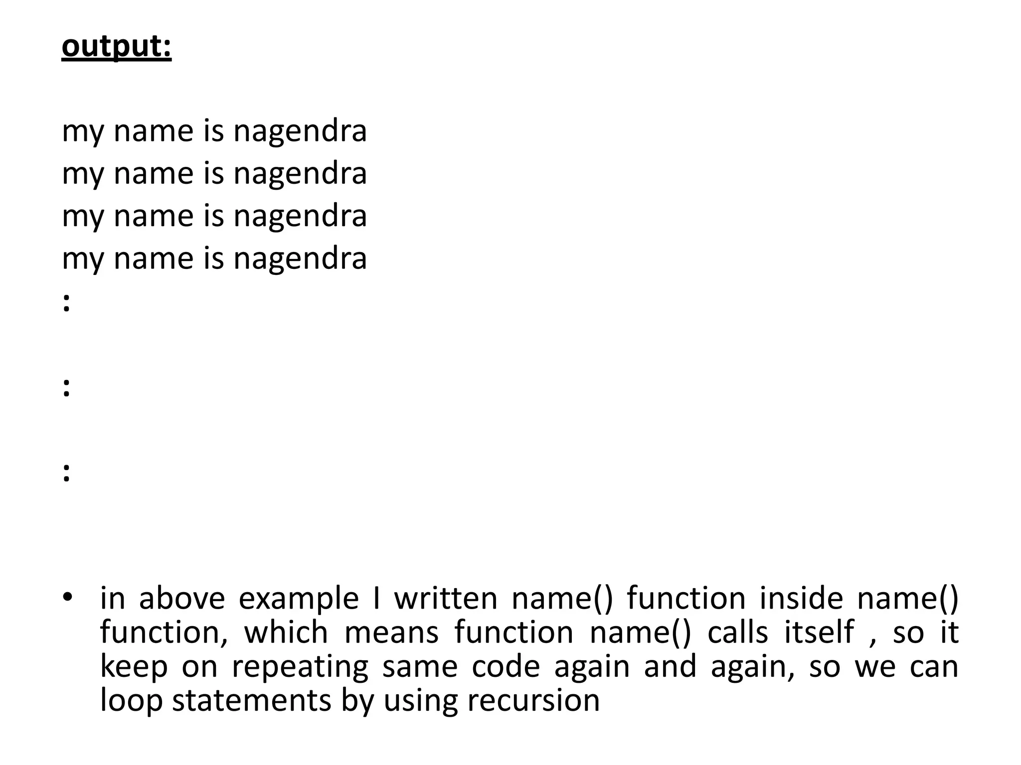 output:
my name is nagendra
my name is nagendra
my name is nagendra
my name is nagendra
:
:
:
• in above example I written name() function inside name()
function, which means function name() calls itself , so it
keep on repeating same code again and again, so we can
loop statements by using recursion
 