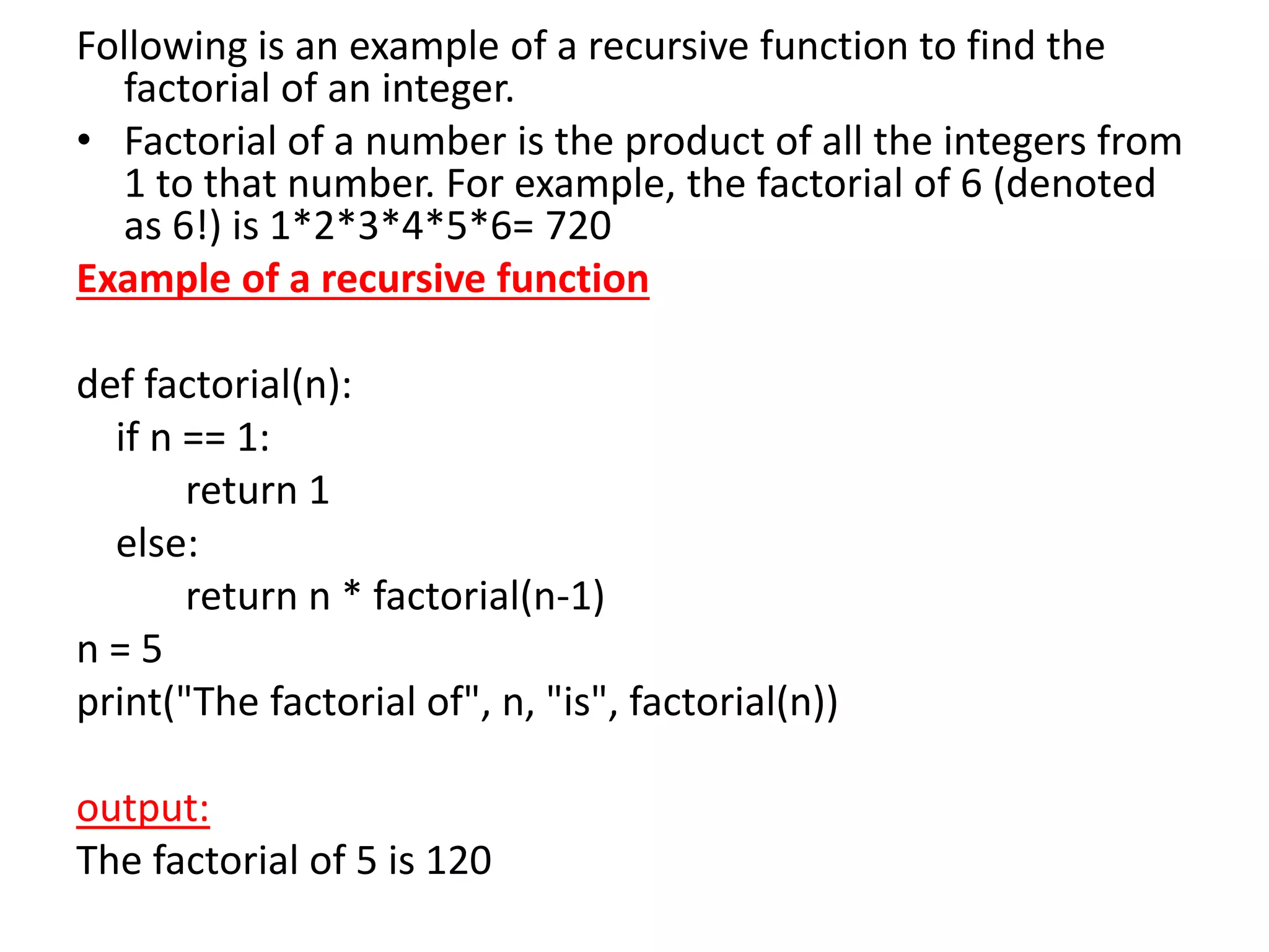 Following is an example of a recursive function to find the
factorial of an integer.
• Factorial of a number is the product of all the integers from
1 to that number. For example, the factorial of 6 (denoted
as 6!) is 1*2*3*4*5*6= 720
Example of a recursive function
def factorial(n):
if n == 1:
return 1
else:
return n * factorial(n-1)
n = 5
print("The factorial of", n, "is", factorial(n))
output:
The factorial of 5 is 120
 