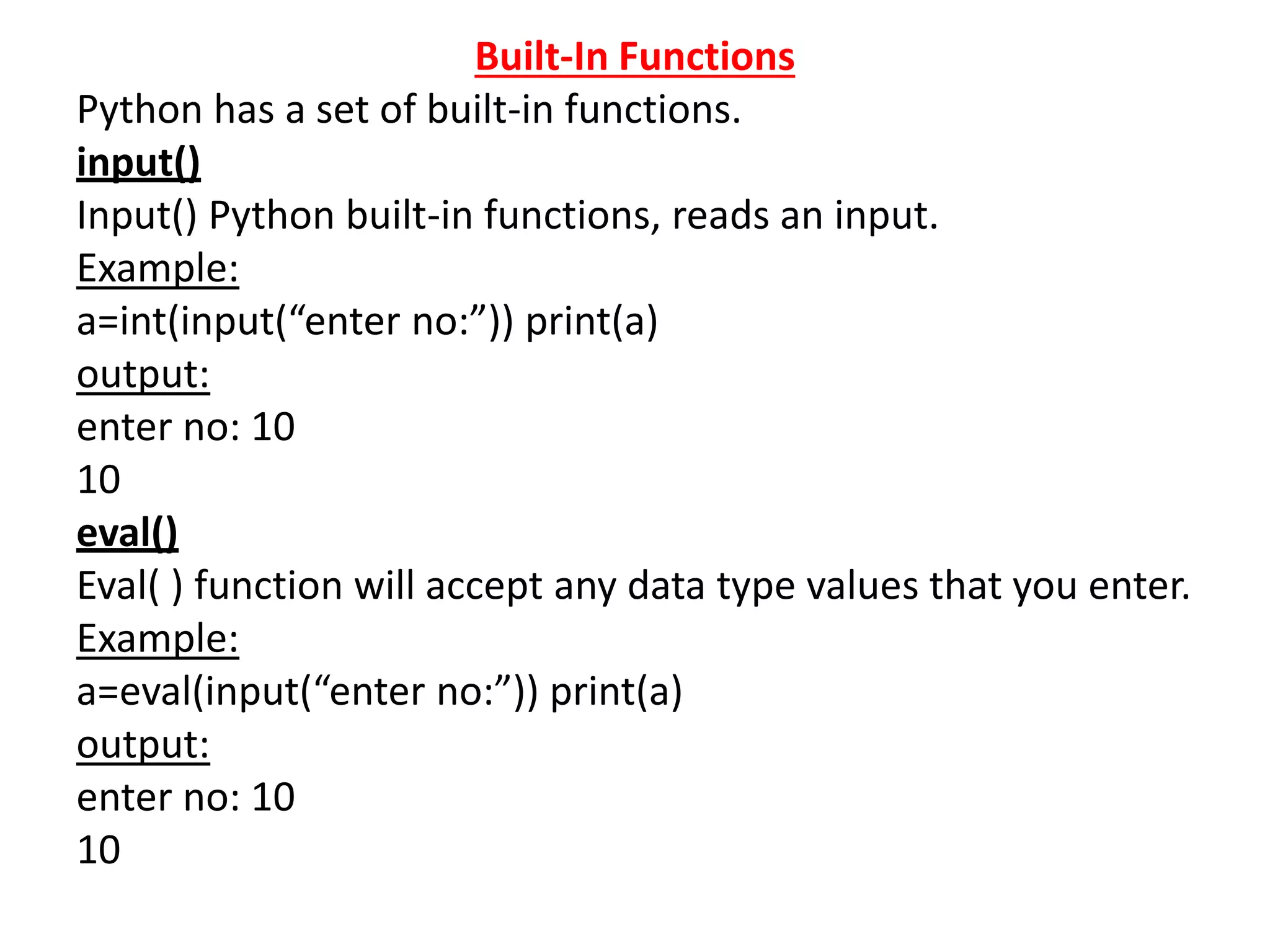 Built-In Functions
Python has a set of built-in functions.
input()
Input() Python built-in functions, reads an input.
Example:
a=int(input(“enter no:”)) print(a)
output:
enter no: 10
10
eval()
Eval( ) function will accept any data type values that you enter.
Example:
a=eval(input(“enter no:”)) print(a)
output:
enter no: 10
10
 