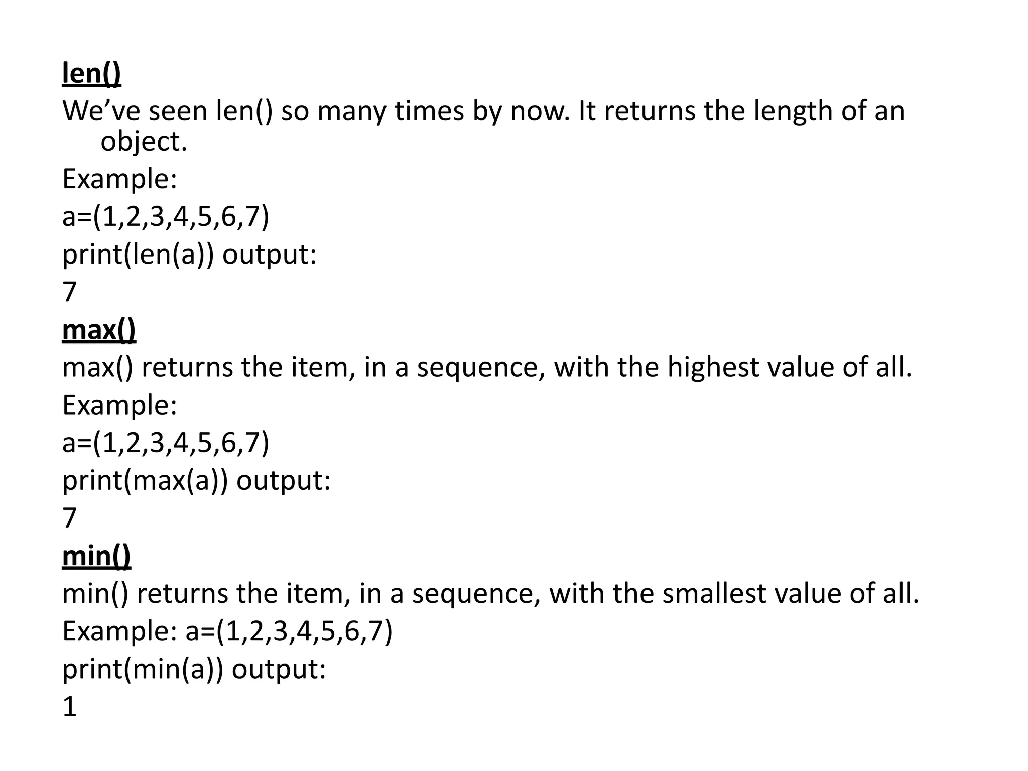 len()
We’ve seen len() so many times by now. It returns the length of an
object.
Example:
a=(1,2,3,4,5,6,7)
print(len(a)) output:
7
max()
max() returns the item, in a sequence, with the highest value of all.
Example:
a=(1,2,3,4,5,6,7)
print(max(a)) output:
7
min()
min() returns the item, in a sequence, with the smallest value of all.
Example: a=(1,2,3,4,5,6,7)
print(min(a)) output:
1
 