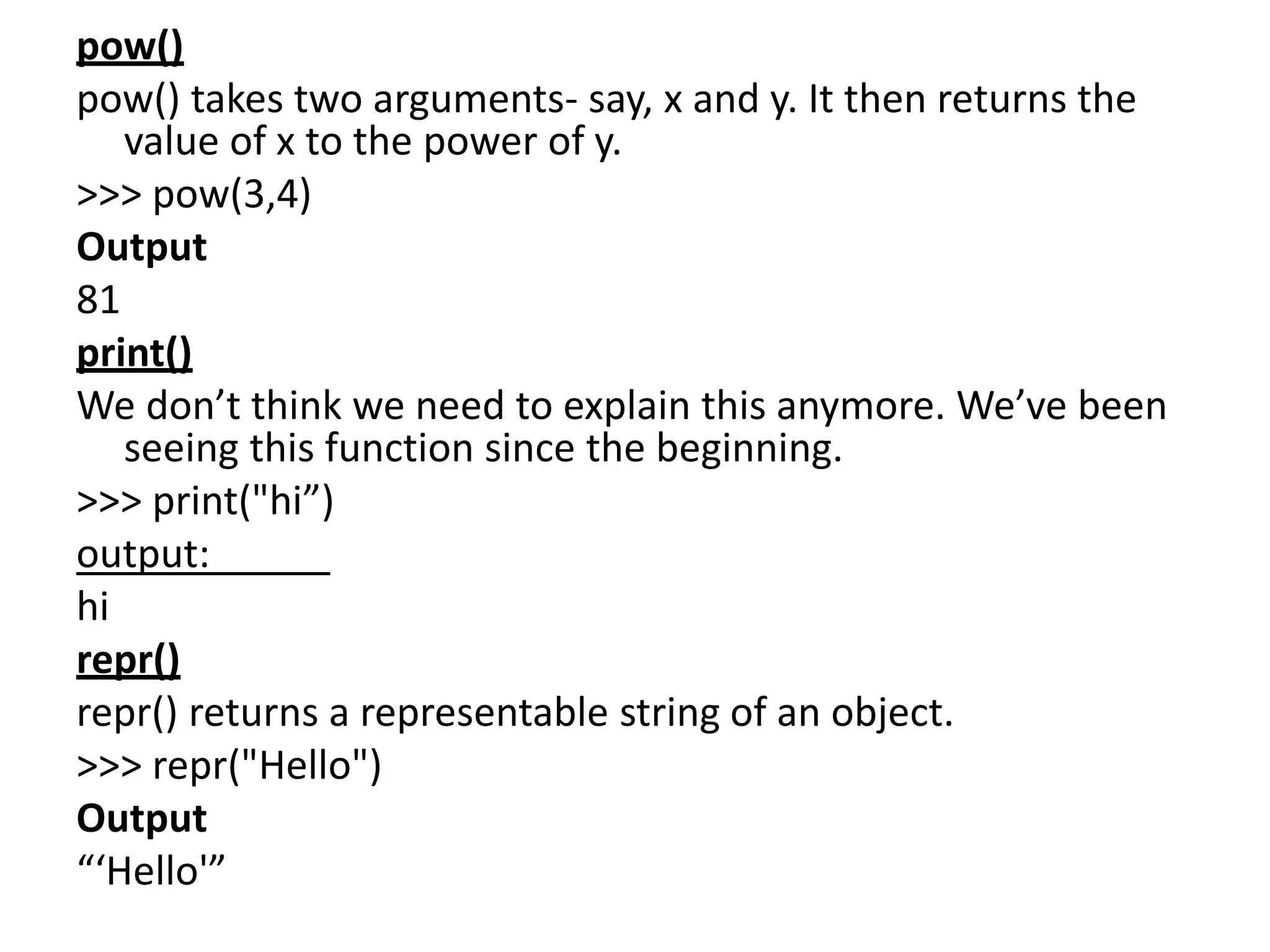 pow()
pow() takes two arguments- say, x and y. It then returns the
value of x to the power of y.
>>> pow(3,4)
Output
81
print()
We don’t think we need to explain this anymore. We’ve been
seeing this function since the beginning.
>>> print("hi”)
output:
hi
repr()
repr() returns a representable string of an object.
>>> repr("Hello")
Output
“‘Hello'”
 