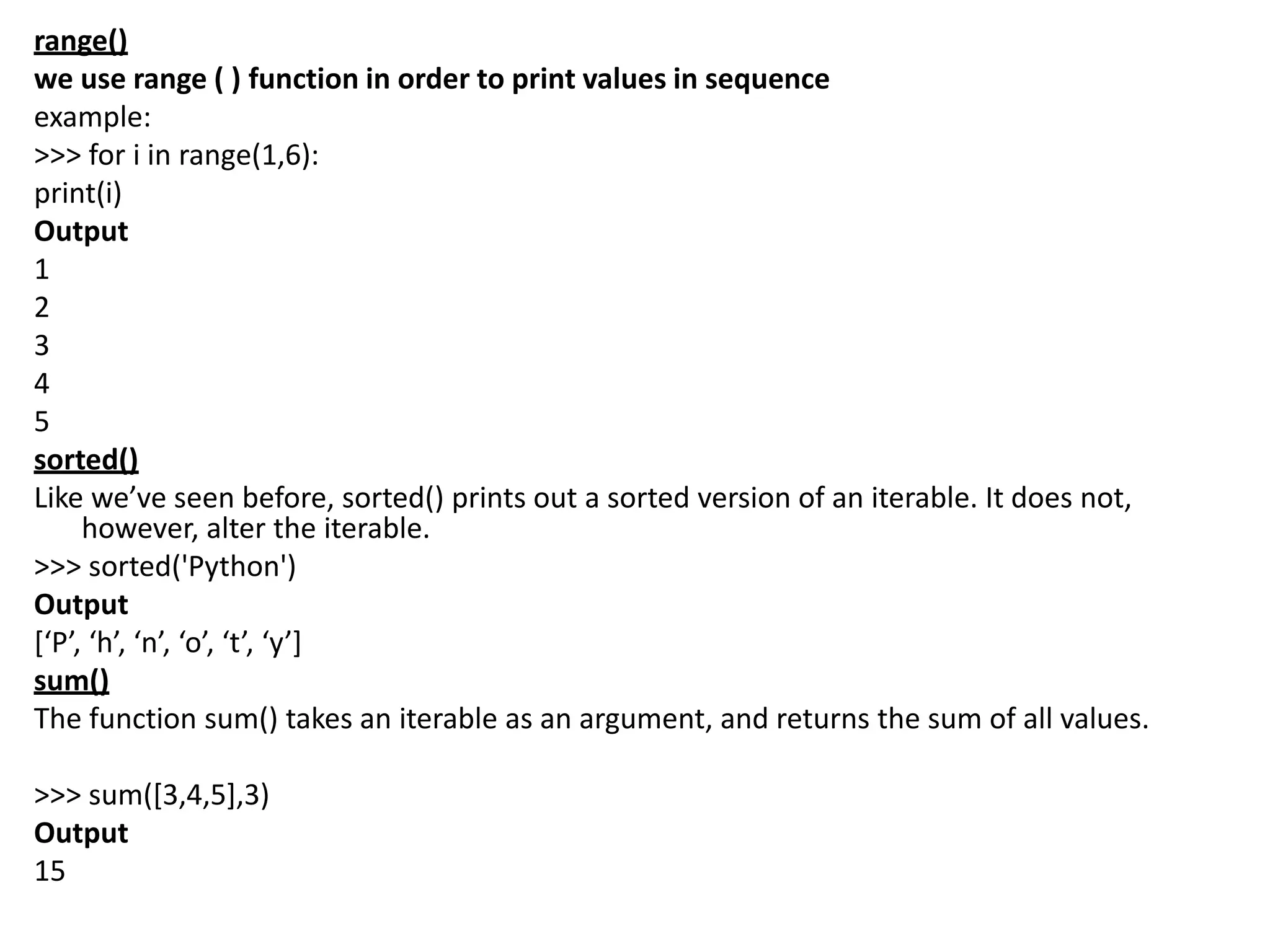 range()
we use range ( ) function in order to print values in sequence
example:
>>> for i in range(1,6):
print(i)
Output
1
2
3
4
5
sorted()
Like we’ve seen before, sorted() prints out a sorted version of an iterable. It does not,
however, alter the iterable.
>>> sorted('Python')
Output
[‘P’, ‘h’, ‘n’, ‘o’, ‘t’, ‘y’]
sum()
The function sum() takes an iterable as an argument, and returns the sum of all values.
>>> sum([3,4,5],3)
Output
15
 