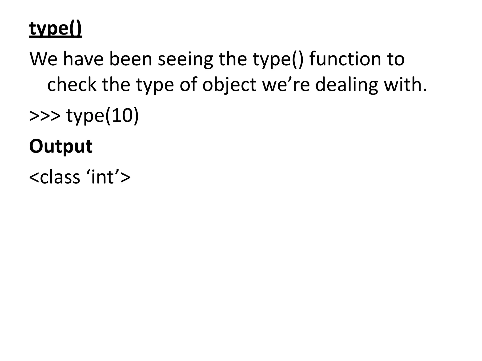 type()
We have been seeing the type() function to
check the type of object we’re dealing with.
>>> type(10)
Output
<class ‘int’>
 