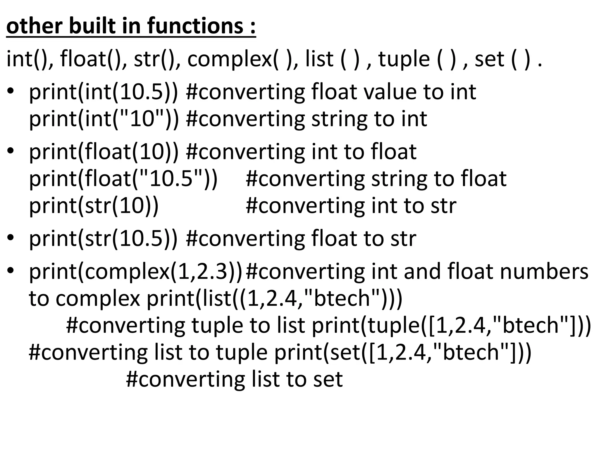 other built in functions :
int(), float(), str(), complex( ), list ( ) , tuple ( ) , set ( ) .
• print(int(10.5)) #converting float value to int
print(int("10")) #converting string to int
• print(float(10)) #converting int to float
print(float("10.5")) #converting string to float
print(str(10)) #converting int to str
• print(str(10.5)) #converting float to str
• print(complex(1,2.3))#converting int and float numbers
to complex print(list((1,2.4,"btech")))
#converting tuple to list print(tuple([1,2.4,"btech"]))
#converting list to tuple print(set([1,2.4,"btech"]))
#converting list to set
 
