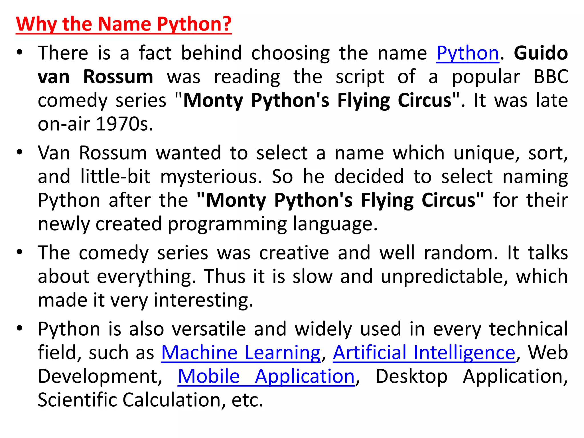 Why the Name Python?
• There is a fact behind choosing the name Python. Guido
van Rossum was reading the script of a popular BBC
comedy series "Monty Python's Flying Circus". It was late
on-air 1970s.
• Van Rossum wanted to select a name which unique, sort,
and little-bit mysterious. So he decided to select naming
Python after the "Monty Python's Flying Circus" for their
newly created programming language.
• The comedy series was creative and well random. It talks
about everything. Thus it is slow and unpredictable, which
made it very interesting.
• Python is also versatile and widely used in every technical
field, such as Machine Learning, Artificial Intelligence, Web
Development, Mobile Application, Desktop Application,
Scientific Calculation, etc.
 