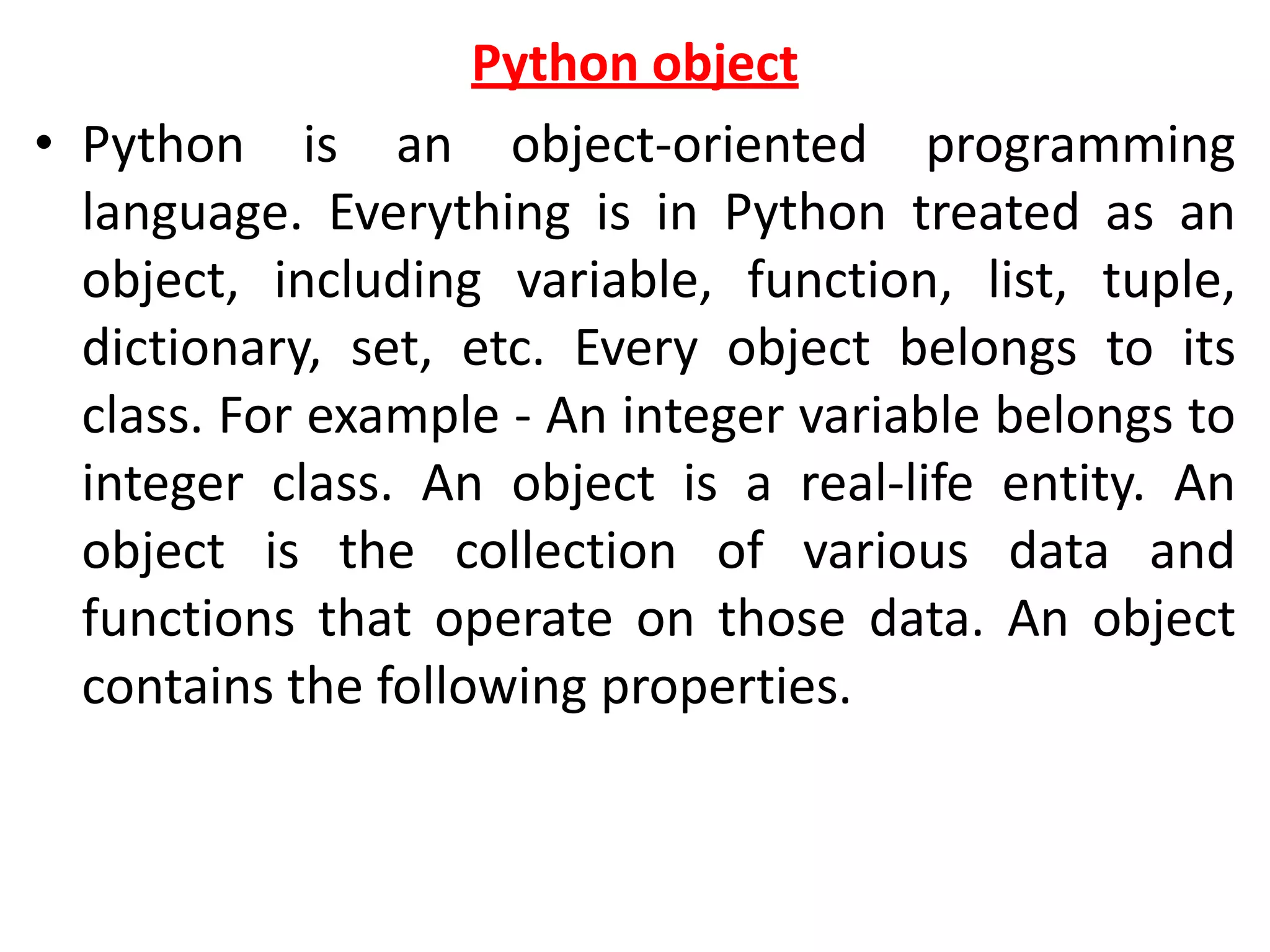 Python object
• Python is an object-oriented programming
language. Everything is in Python treated as an
object, including variable, function, list, tuple,
dictionary, set, etc. Every object belongs to its
class. For example - An integer variable belongs to
integer class. An object is a real-life entity. An
object is the collection of various data and
functions that operate on those data. An object
contains the following properties.
 