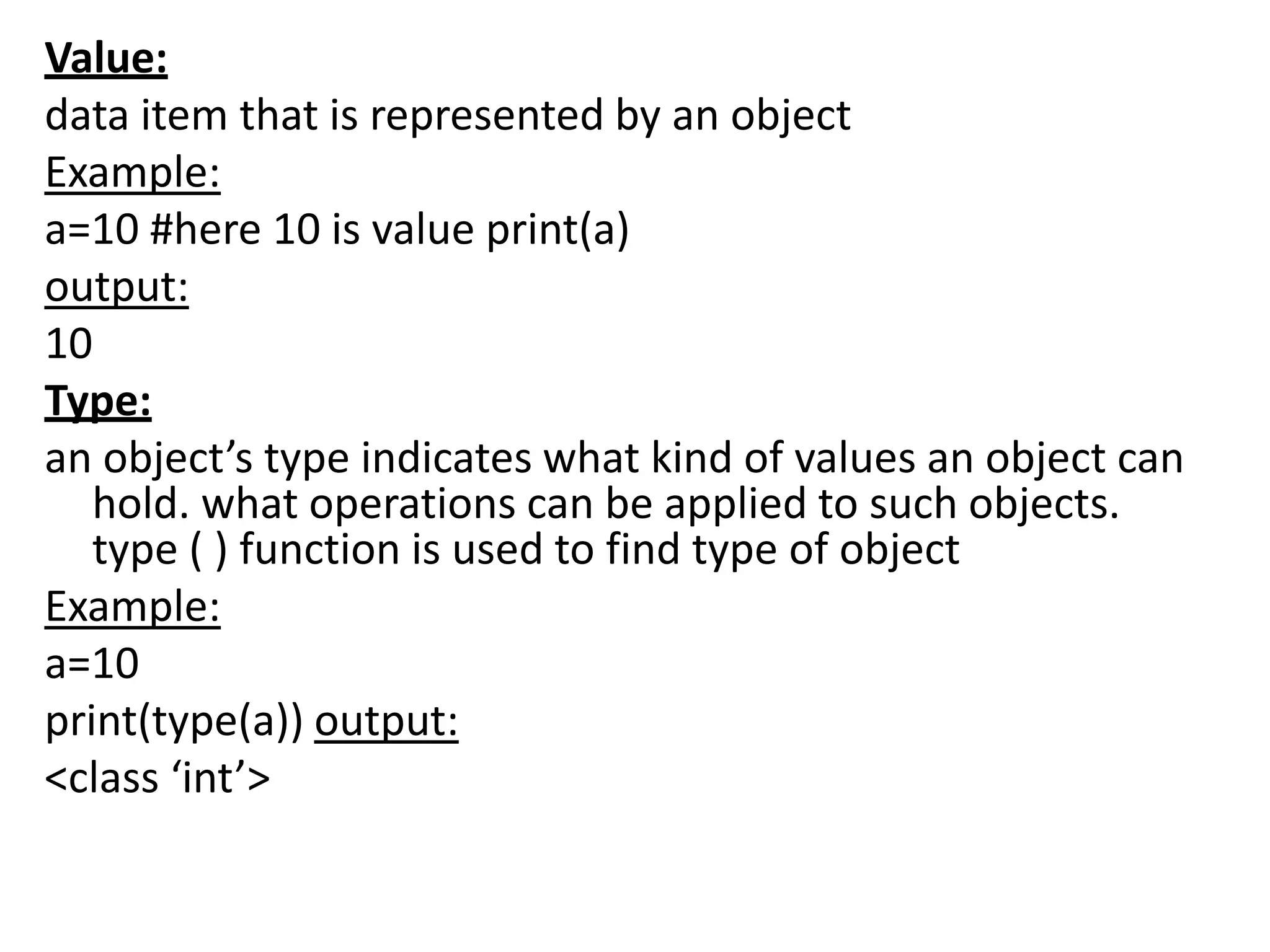 Value:
data item that is represented by an object
Example:
a=10 #here 10 is value print(a)
output:
10
Type:
an object’s type indicates what kind of values an object can
hold. what operations can be applied to such objects.
type ( ) function is used to find type of object
Example:
a=10
print(type(a)) output:
<class ‘int’>
 