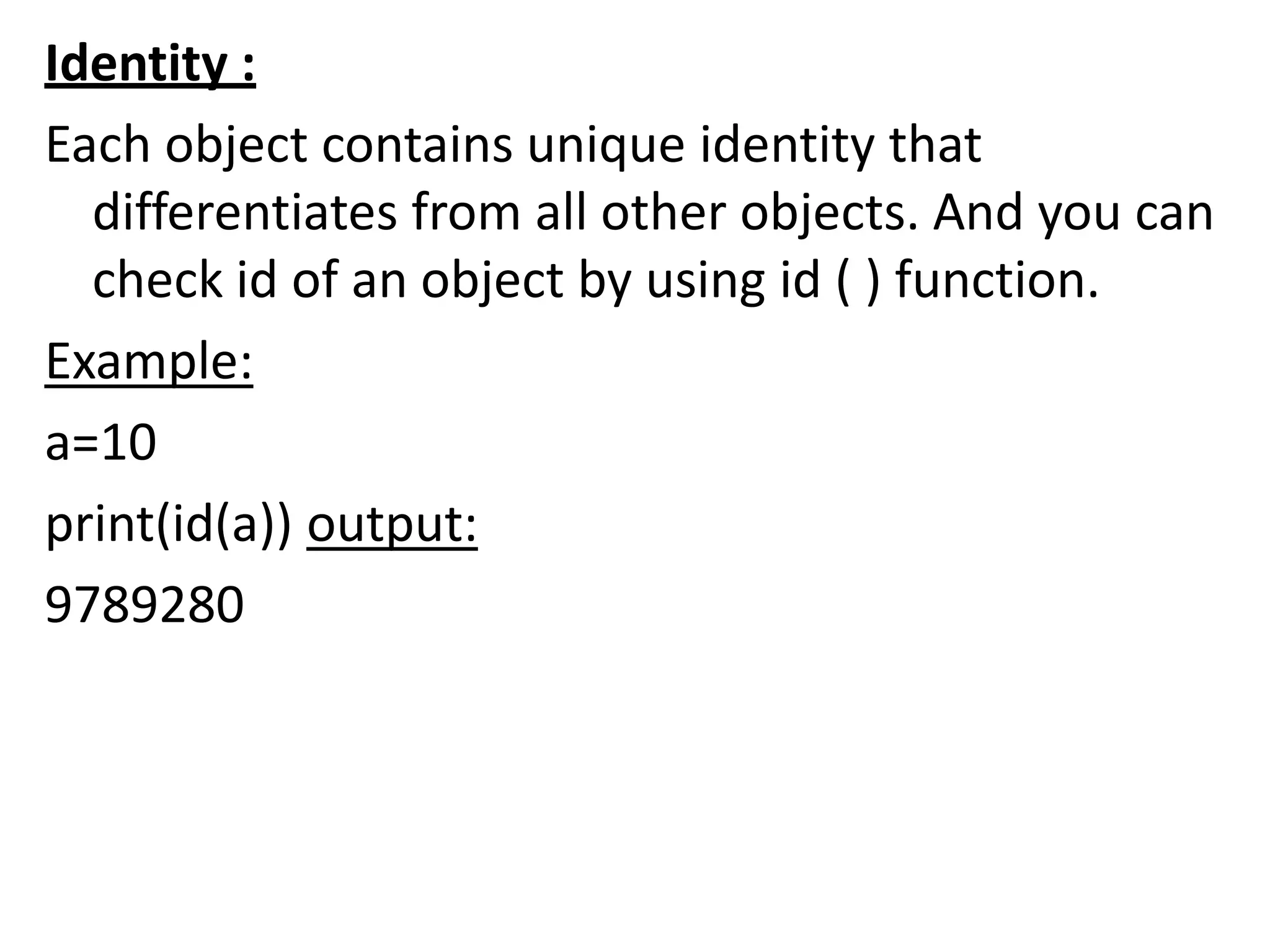 Identity :
Each object contains unique identity that
differentiates from all other objects. And you can
check id of an object by using id ( ) function.
Example:
a=10
print(id(a)) output:
9789280
 