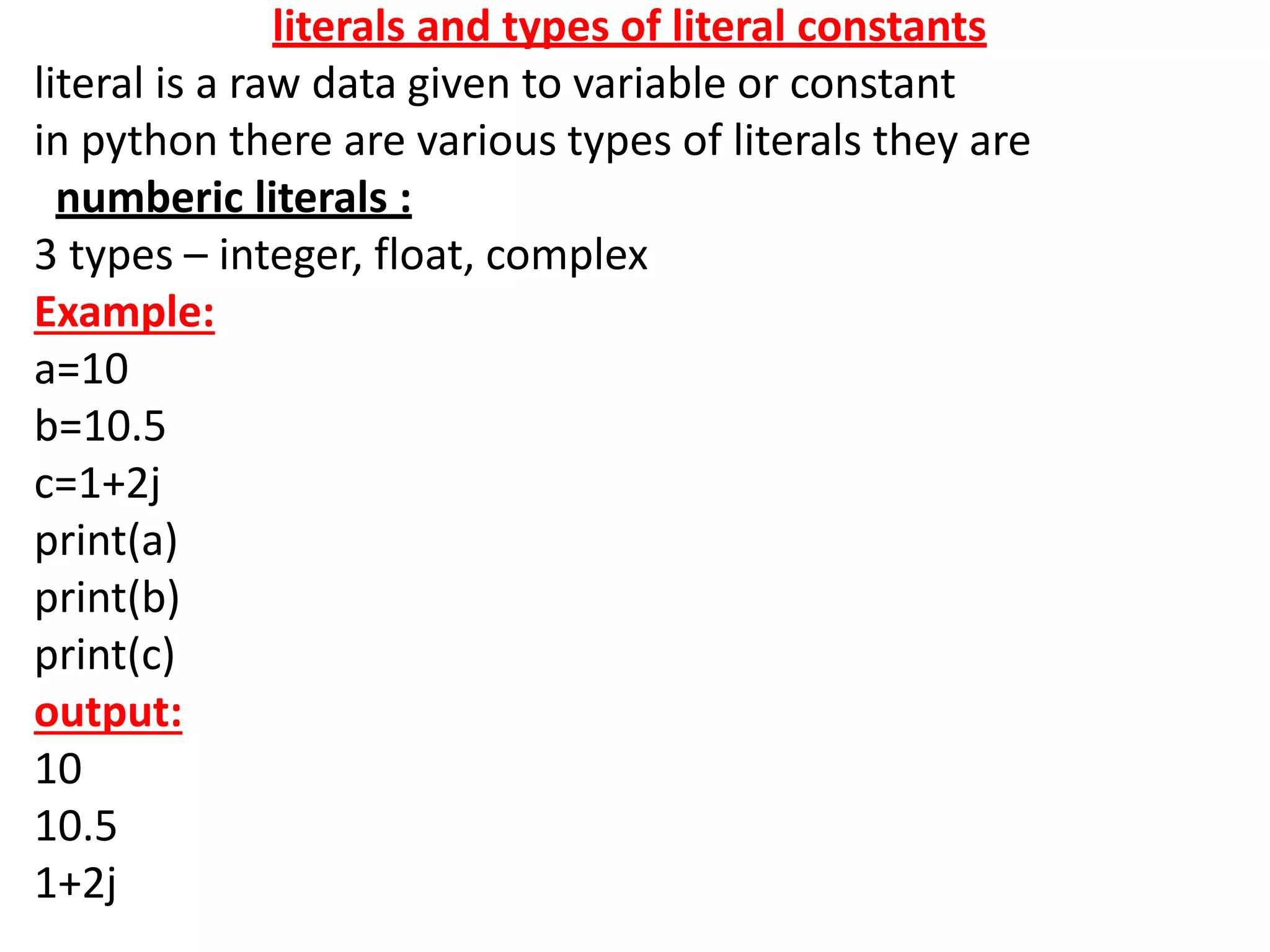 literals and types of literal constants
literal is a raw data given to variable or constant
in python there are various types of literals they are
numberic literals :
3 types – integer, float, complex
Example:
a=10
b=10.5
c=1+2j
print(a)
print(b)
print(c)
output:
10
10.5
1+2j
 