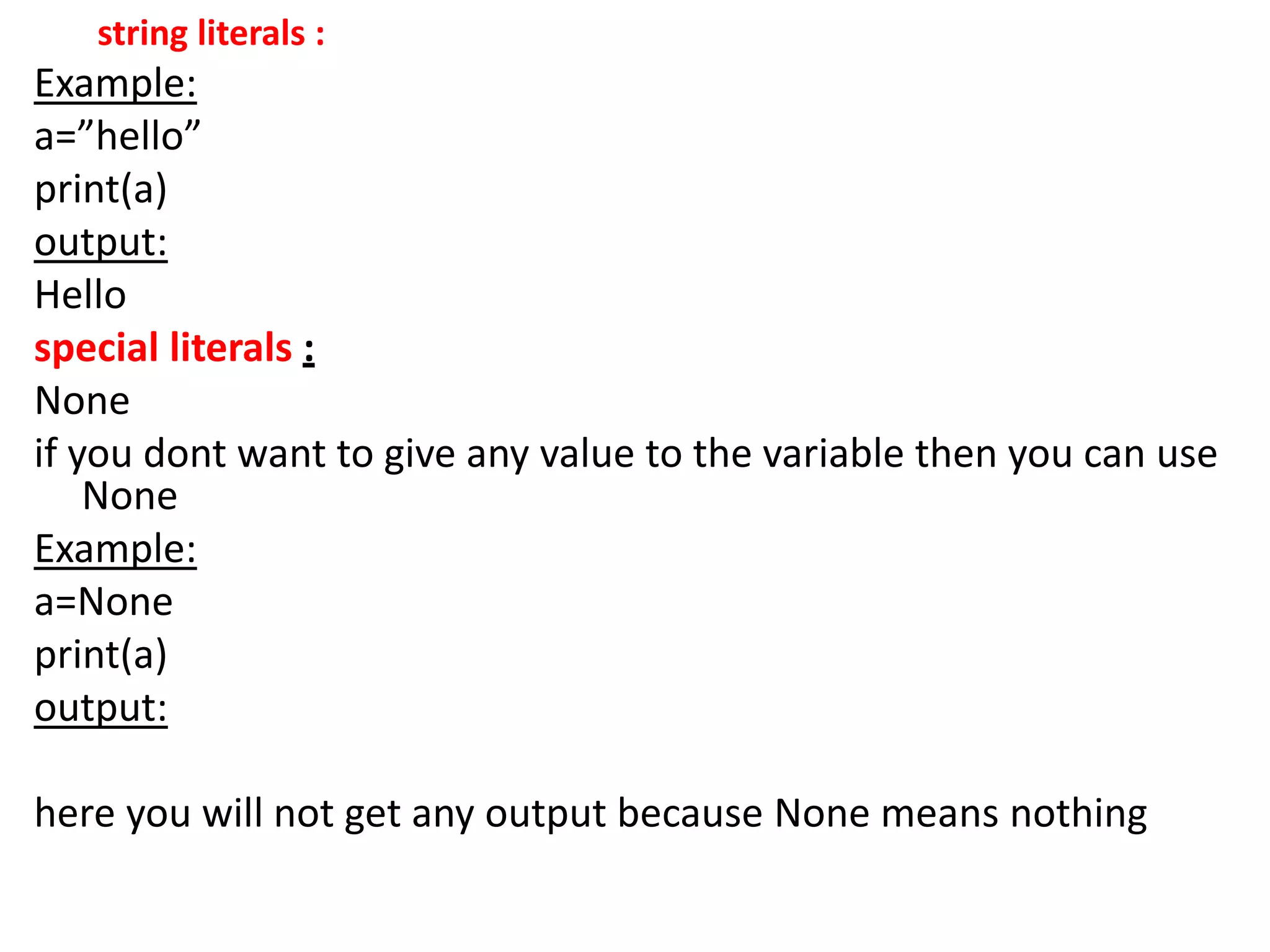 string literals :
Example:
a=”hello”
print(a)
output:
Hello
special literals :
None
if you dont want to give any value to the variable then you can use
None
Example:
a=None
print(a)
output:
here you will not get any output because None means nothing
 