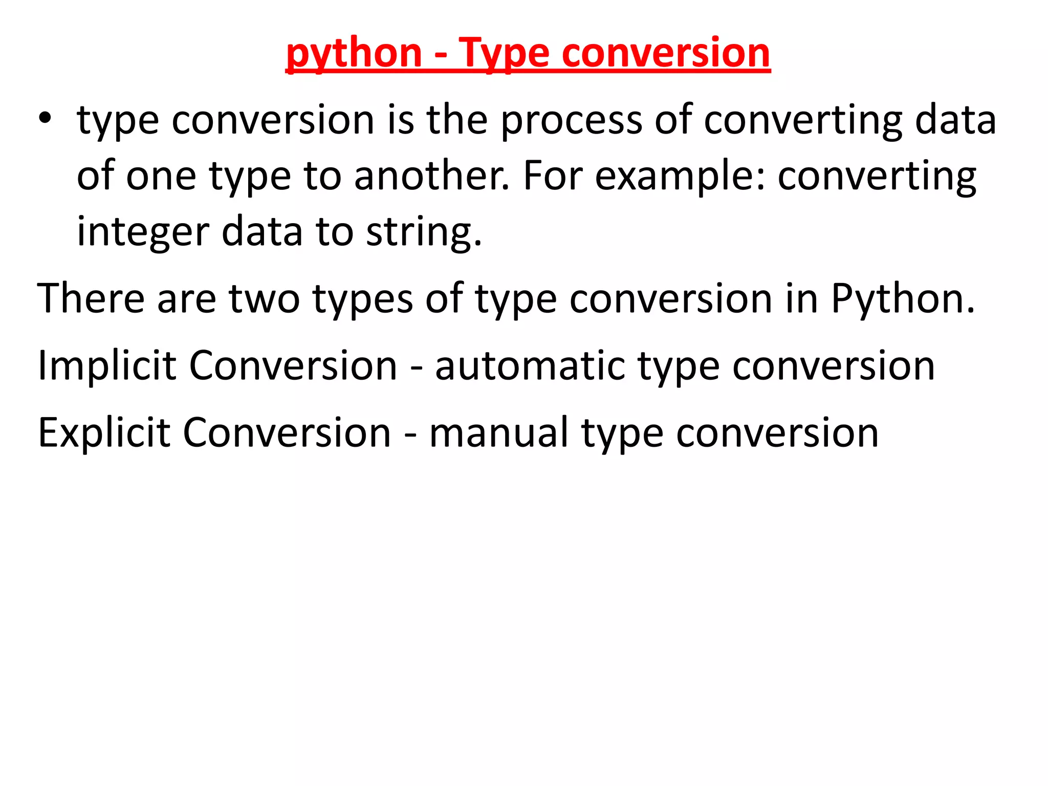 python - Type conversion
• type conversion is the process of converting data
of one type to another. For example: converting
integer data to string.
There are two types of type conversion in Python.
Implicit Conversion - automatic type conversion
Explicit Conversion - manual type conversion
 