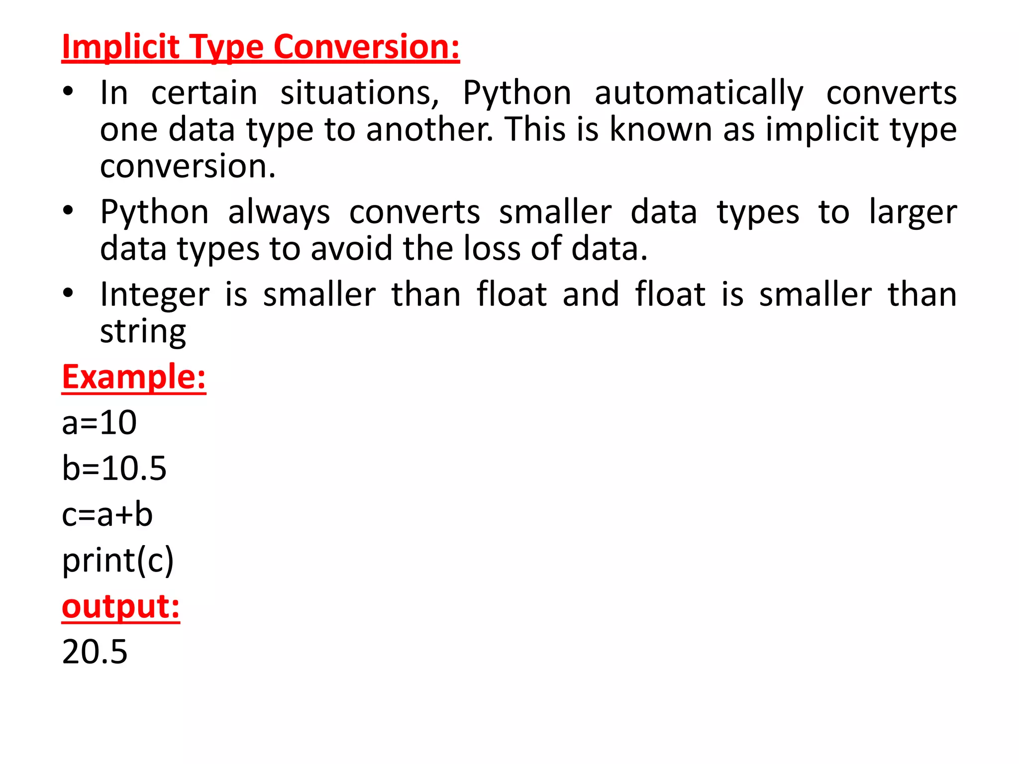 Implicit Type Conversion:
• In certain situations, Python automatically converts
one data type to another. This is known as implicit type
conversion.
• Python always converts smaller data types to larger
data types to avoid the loss of data.
• Integer is smaller than float and float is smaller than
string
Example:
a=10
b=10.5
c=a+b
print(c)
output:
20.5
 
