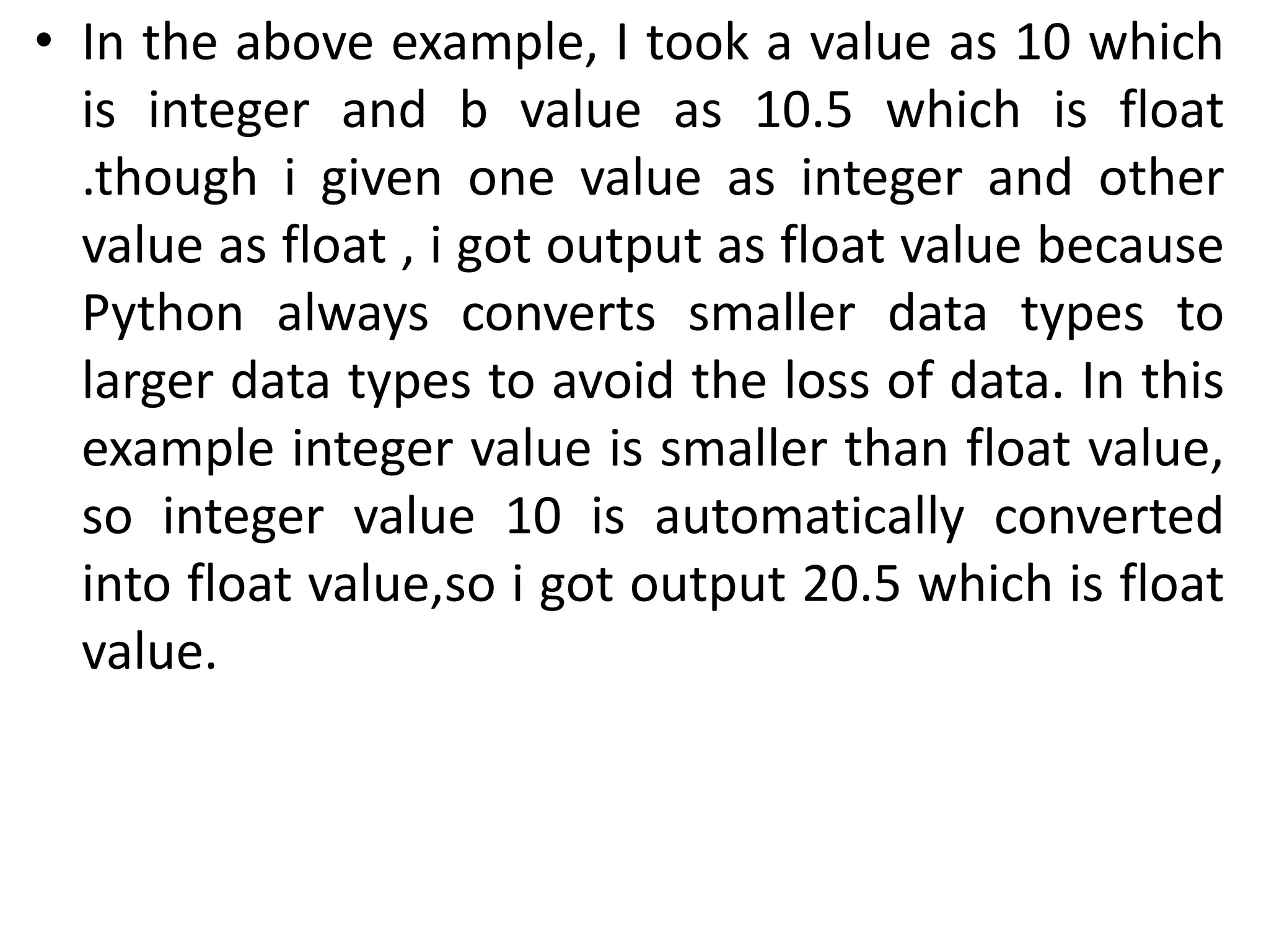 • In the above example, I took a value as 10 which
is integer and b value as 10.5 which is float
.though i given one value as integer and other
value as float , i got output as float value because
Python always converts smaller data types to
larger data types to avoid the loss of data. In this
example integer value is smaller than float value,
so integer value 10 is automatically converted
into float value,so i got output 20.5 which is float
value.
 