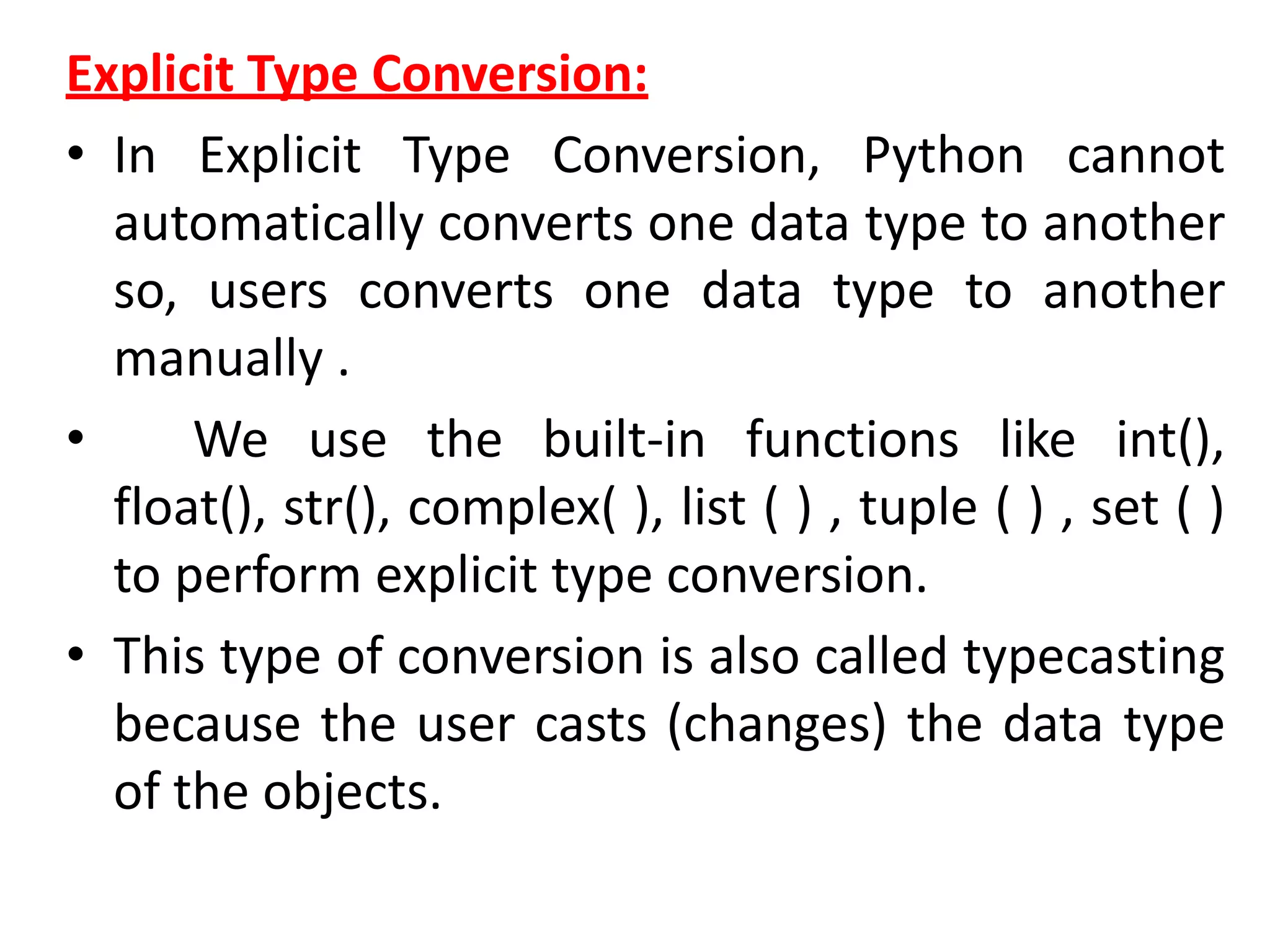 Explicit Type Conversion:
• In Explicit Type Conversion, Python cannot
automatically converts one data type to another
so, users converts one data type to another
manually .
• We use the built-in functions like int(),
float(), str(), complex( ), list ( ) , tuple ( ) , set ( )
to perform explicit type conversion.
• This type of conversion is also called typecasting
because the user casts (changes) the data type
of the objects.
 
