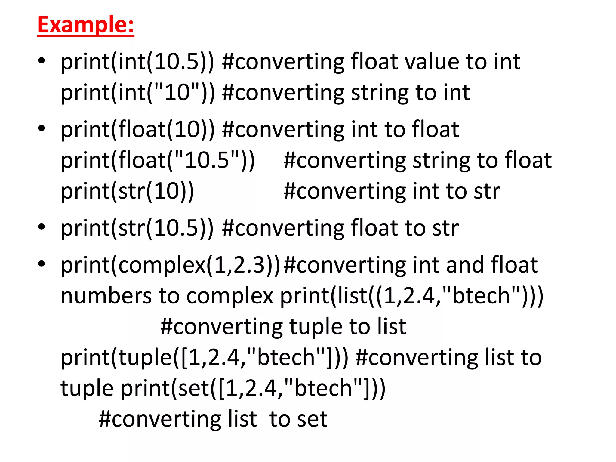 Example:
• print(int(10.5)) #converting float value to int
print(int("10")) #converting string to int
• print(float(10)) #converting int to float
print(float("10.5")) #converting string to float
print(str(10)) #converting int to str
• print(str(10.5)) #converting float to str
• print(complex(1,2.3))#converting int and float
numbers to complex print(list((1,2.4,"btech")))
#converting tuple to list
print(tuple([1,2.4,"btech"])) #converting list to
tuple print(set([1,2.4,"btech"]))
#converting list to set
 
