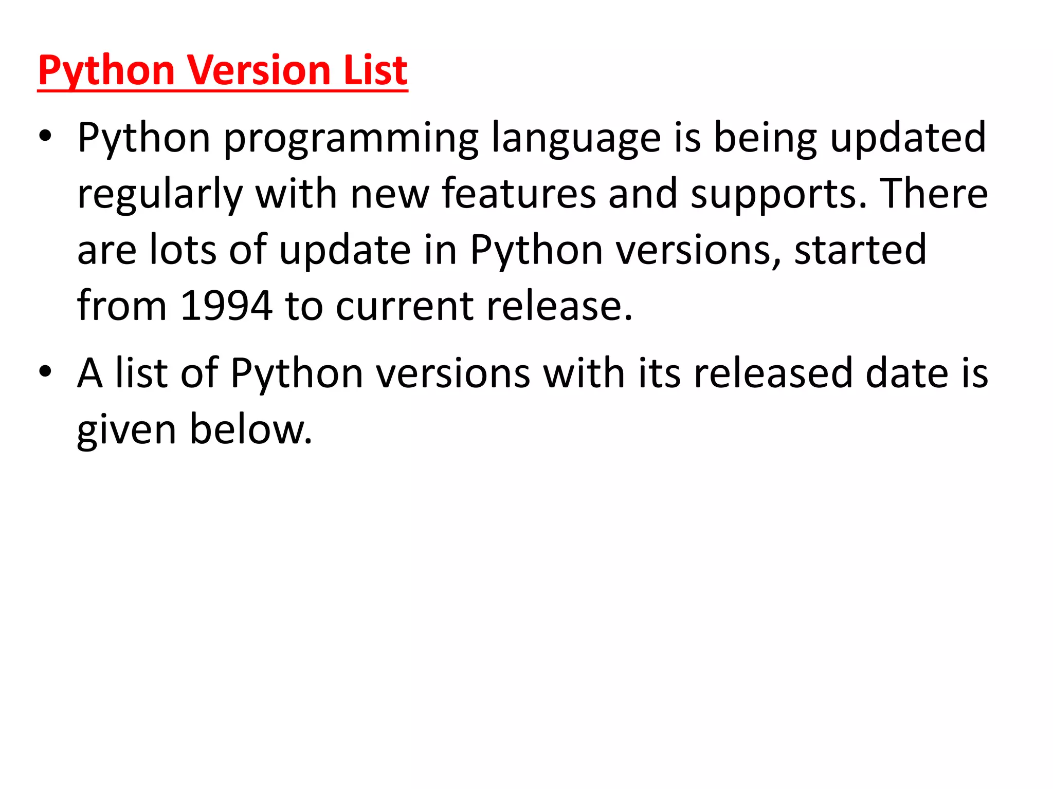 Python Version List
• Python programming language is being updated
regularly with new features and supports. There
are lots of update in Python versions, started
from 1994 to current release.
• A list of Python versions with its released date is
given below.
 