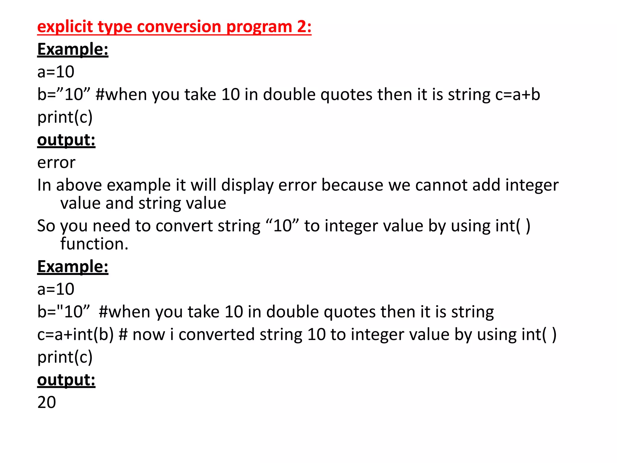 explicit type conversion program 2:
Example:
a=10
b=”10” #when you take 10 in double quotes then it is string c=a+b
print(c)
output:
error
In above example it will display error because we cannot add integer
value and string value
So you need to convert string “10” to integer value by using int( )
function.
Example:
a=10
b="10” #when you take 10 in double quotes then it is string
c=a+int(b) # now i converted string 10 to integer value by using int( )
print(c)
output:
20
 