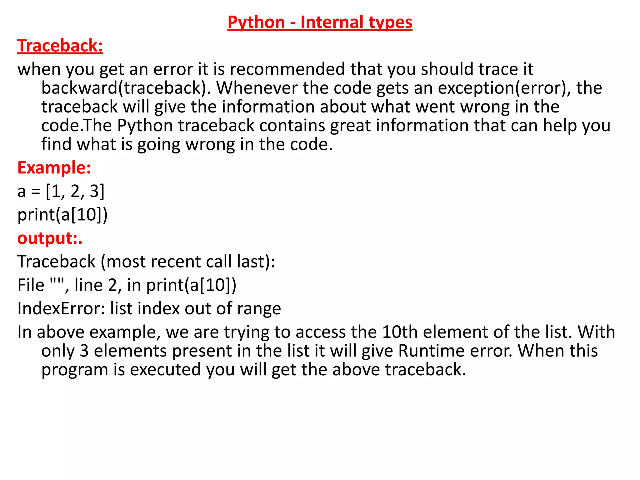 Python - Internal types
Traceback:
when you get an error it is recommended that you should trace it
backward(traceback). Whenever the code gets an exception(error), the
traceback will give the information about what went wrong in the
code.The Python traceback contains great information that can help you
find what is going wrong in the code.
Example:
a = [1, 2, 3]
print(a[10])
output:.
Traceback (most recent call last):
File "", line 2, in print(a[10])
IndexError: list index out of range
In above example, we are trying to access the 10th element of the list. With
only 3 elements present in the list it will give Runtime error. When this
program is executed you will get the above traceback.
 
