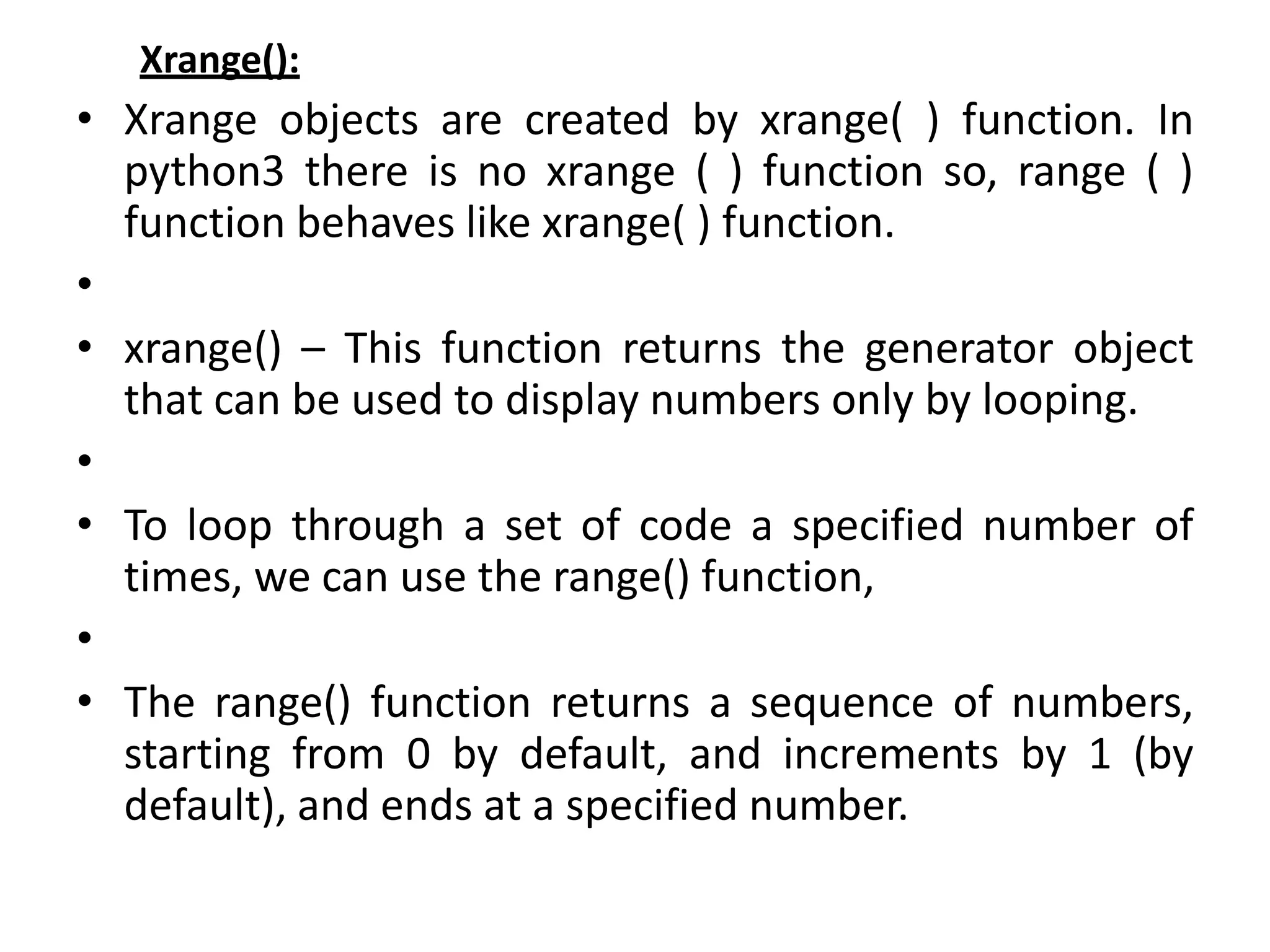 Xrange():
• Xrange objects are created by xrange( ) function. In
python3 there is no xrange ( ) function so, range ( )
function behaves like xrange( ) function.
•
• xrange() – This function returns the generator object
that can be used to display numbers only by looping.
•
• To loop through a set of code a specified number of
times, we can use the range() function,
•
• The range() function returns a sequence of numbers,
starting from 0 by default, and increments by 1 (by
default), and ends at a specified number.
 