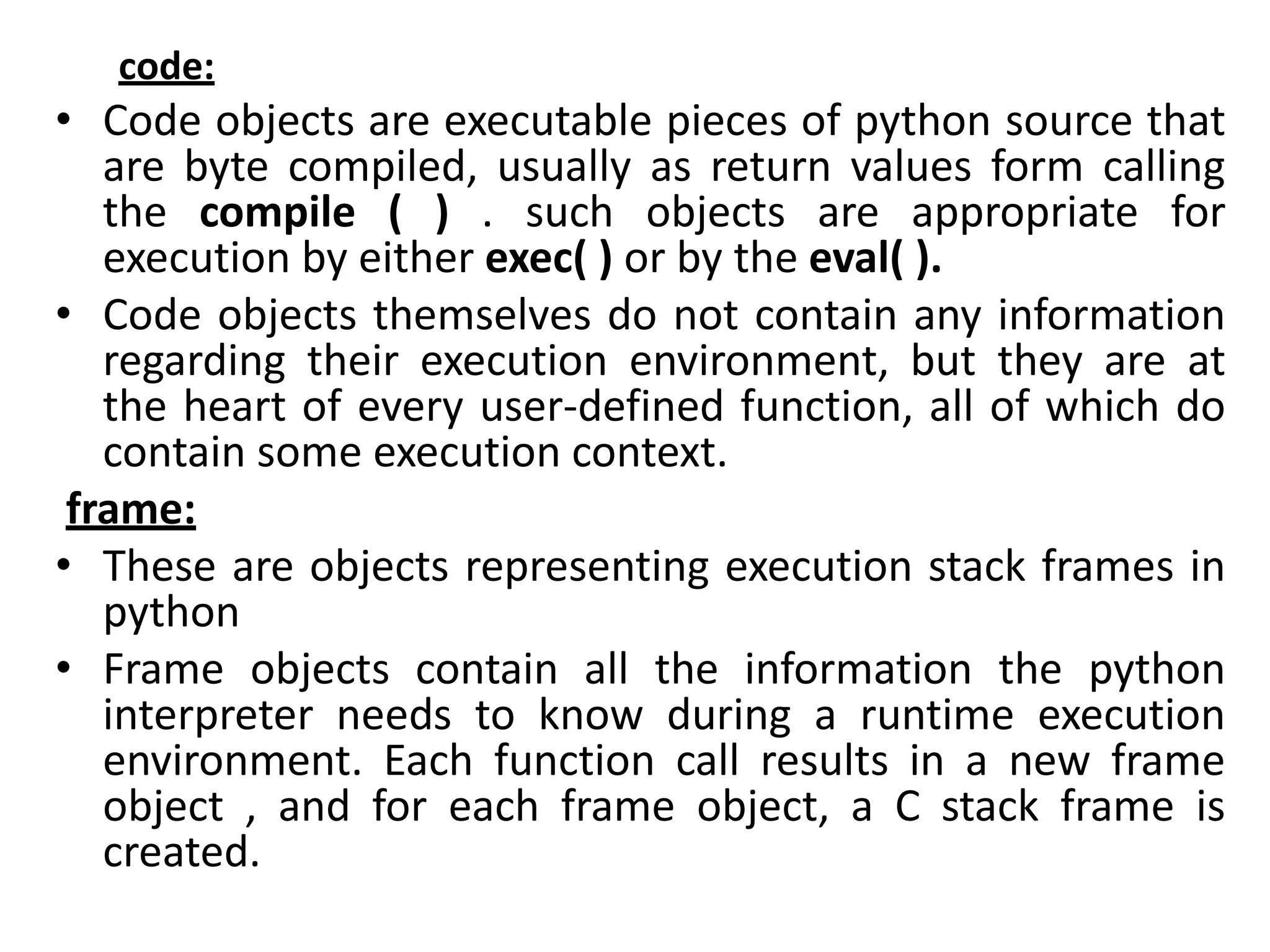 code:
• Code objects are executable pieces of python source that
are byte compiled, usually as return values form calling
the compile ( ) . such objects are appropriate for
execution by either exec( ) or by the eval( ).
• Code objects themselves do not contain any information
regarding their execution environment, but they are at
the heart of every user-defined function, all of which do
contain some execution context.
frame:
• These are objects representing execution stack frames in
python
• Frame objects contain all the information the python
interpreter needs to know during a runtime execution
environment. Each function call results in a new frame
object , and for each frame object, a C stack frame is
created.
 