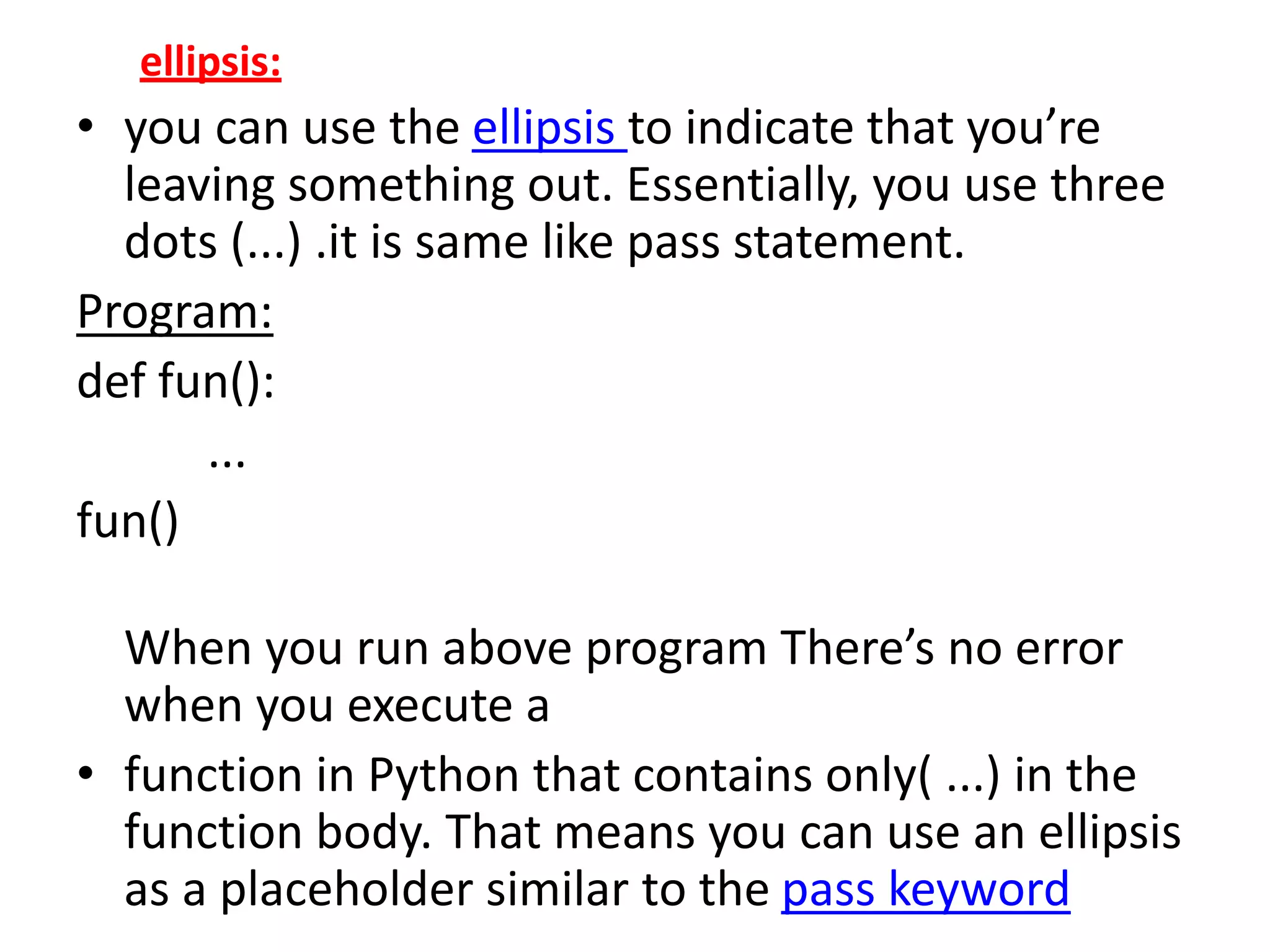 ellipsis:
• you can use the ellipsis to indicate that you’re
leaving something out. Essentially, you use three
dots (...) .it is same like pass statement.
Program:
def fun():
...
fun()
When you run above program There’s no error
when you execute a
• function in Python that contains only( ...) in the
function body. That means you can use an ellipsis
as a placeholder similar to the pass keyword
 