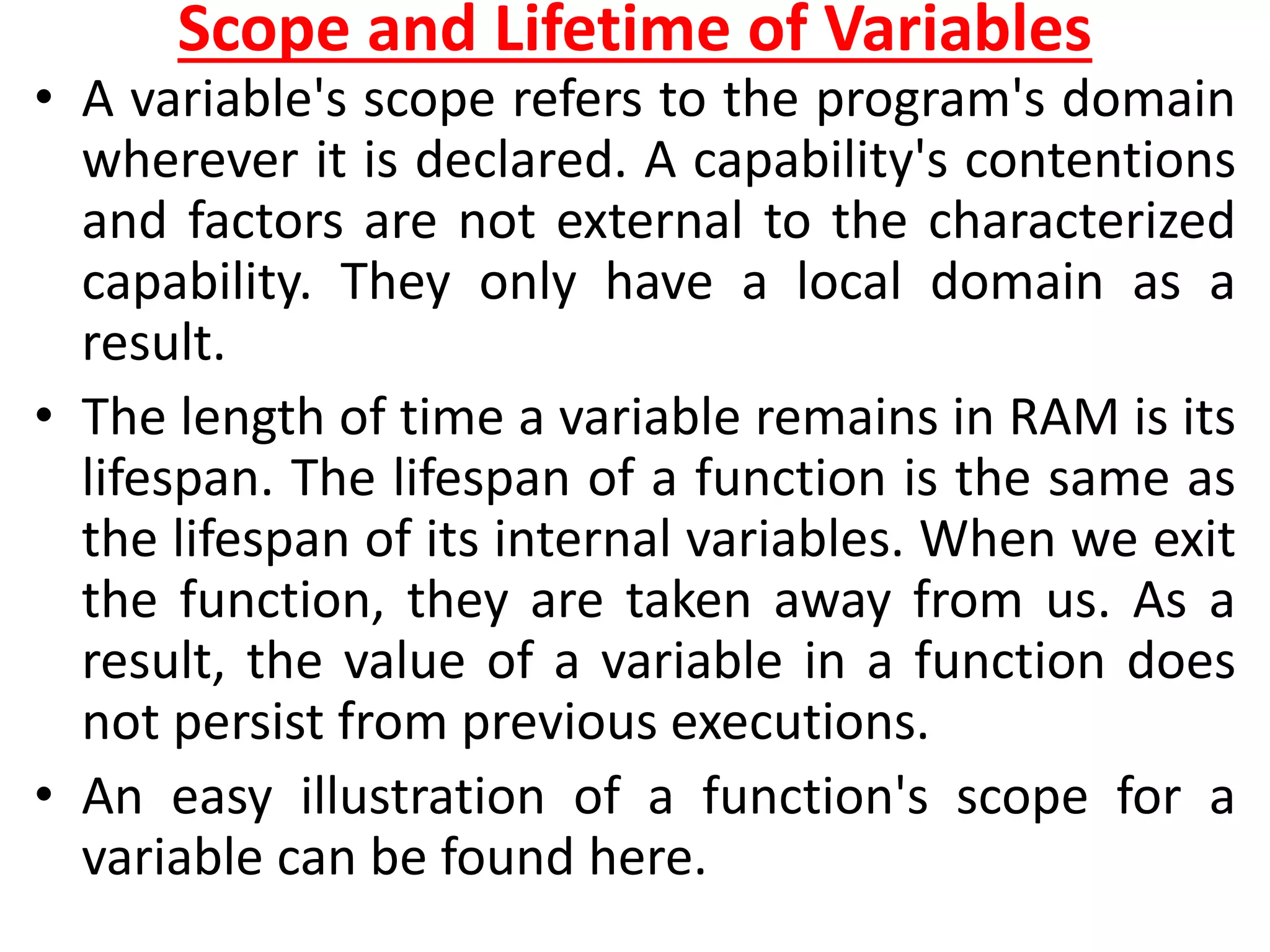 Scope and Lifetime of Variables
• A variable's scope refers to the program's domain
wherever it is declared. A capability's contentions
and factors are not external to the characterized
capability. They only have a local domain as a
result.
• The length of time a variable remains in RAM is its
lifespan. The lifespan of a function is the same as
the lifespan of its internal variables. When we exit
the function, they are taken away from us. As a
result, the value of a variable in a function does
not persist from previous executions.
• An easy illustration of a function's scope for a
variable can be found here.
 
