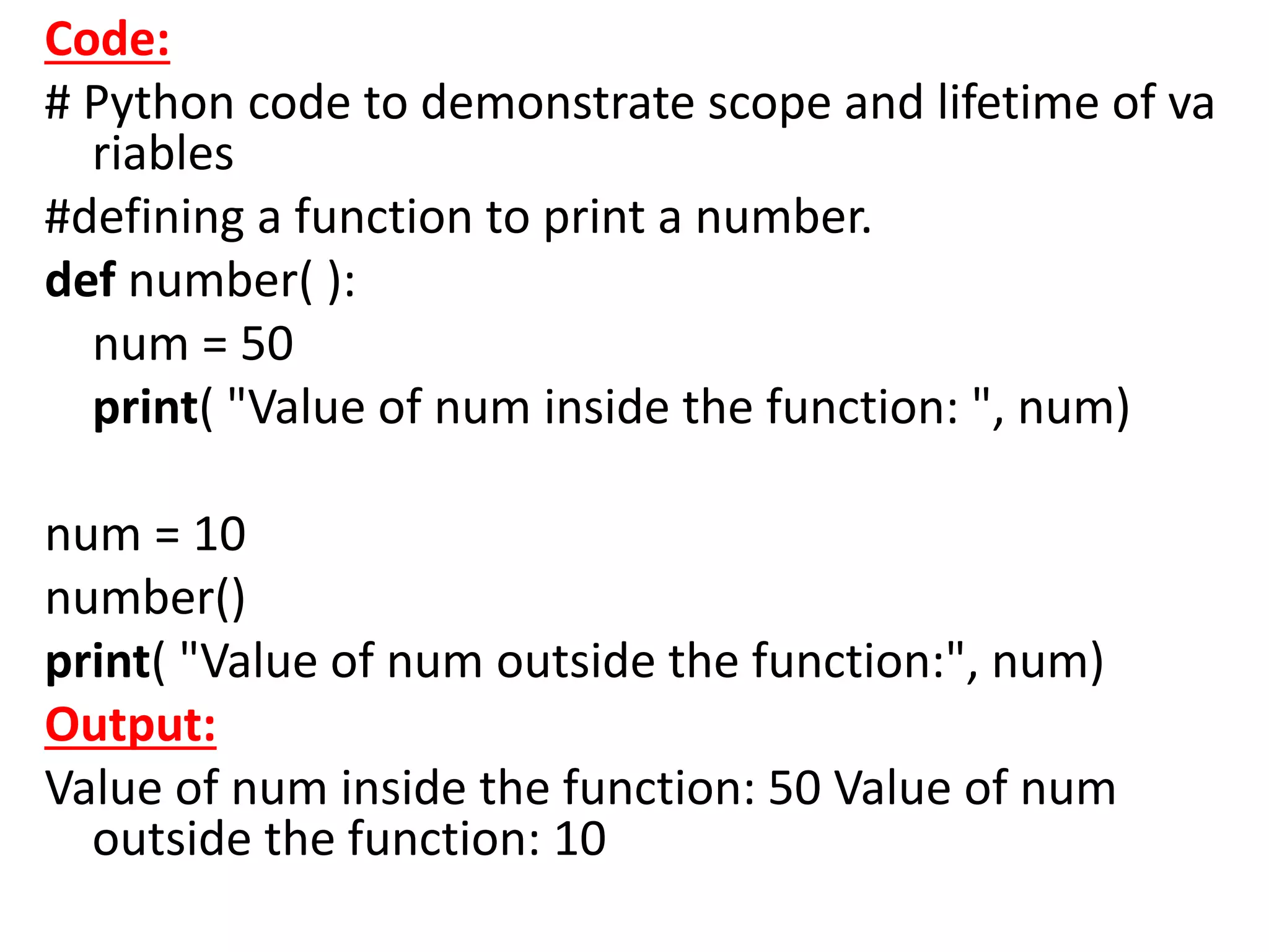 Code:
# Python code to demonstrate scope and lifetime of va
riables
#defining a function to print a number.
def number( ):
num = 50
print( "Value of num inside the function: ", num)
num = 10
number()
print( "Value of num outside the function:", num)
Output:
Value of num inside the function: 50 Value of num
outside the function: 10
 