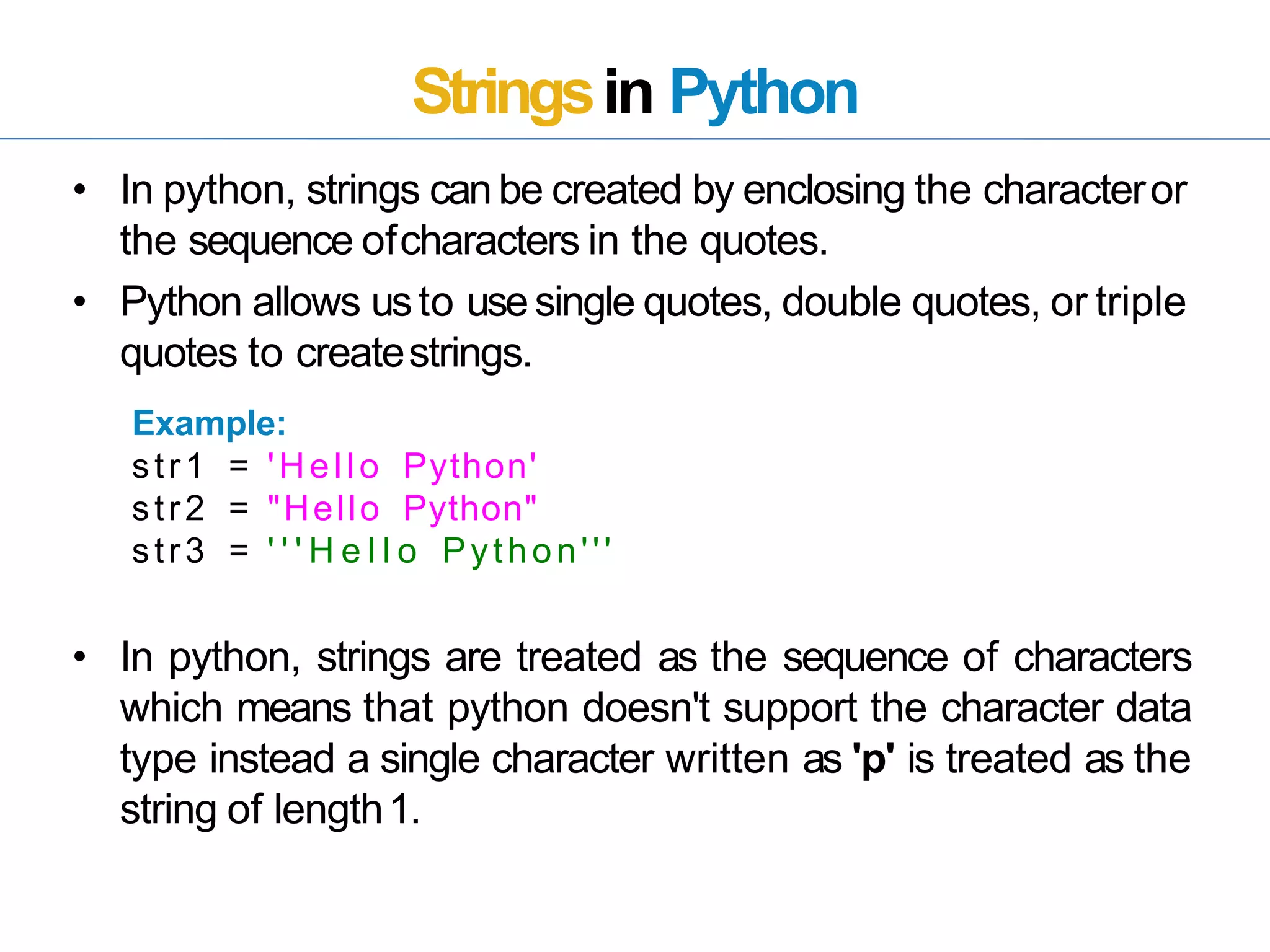 Stringsin Python
• In python, strings canbe created by enclosing the characteror
the sequence ofcharacters in the quotes.
• Python allows usto usesingle quotes, double quotes, or triple
quotes to createstrings.
Example:
• In python, strings are treated as the sequence of characters
which means that python doesn't support the character data
type instead a single character written as 'p' is treated as the
string of length1.
str1
str2
=
=
'Hello Python'
"Hello Python"
str3 = ' ' ' H e l l o Python'''
 